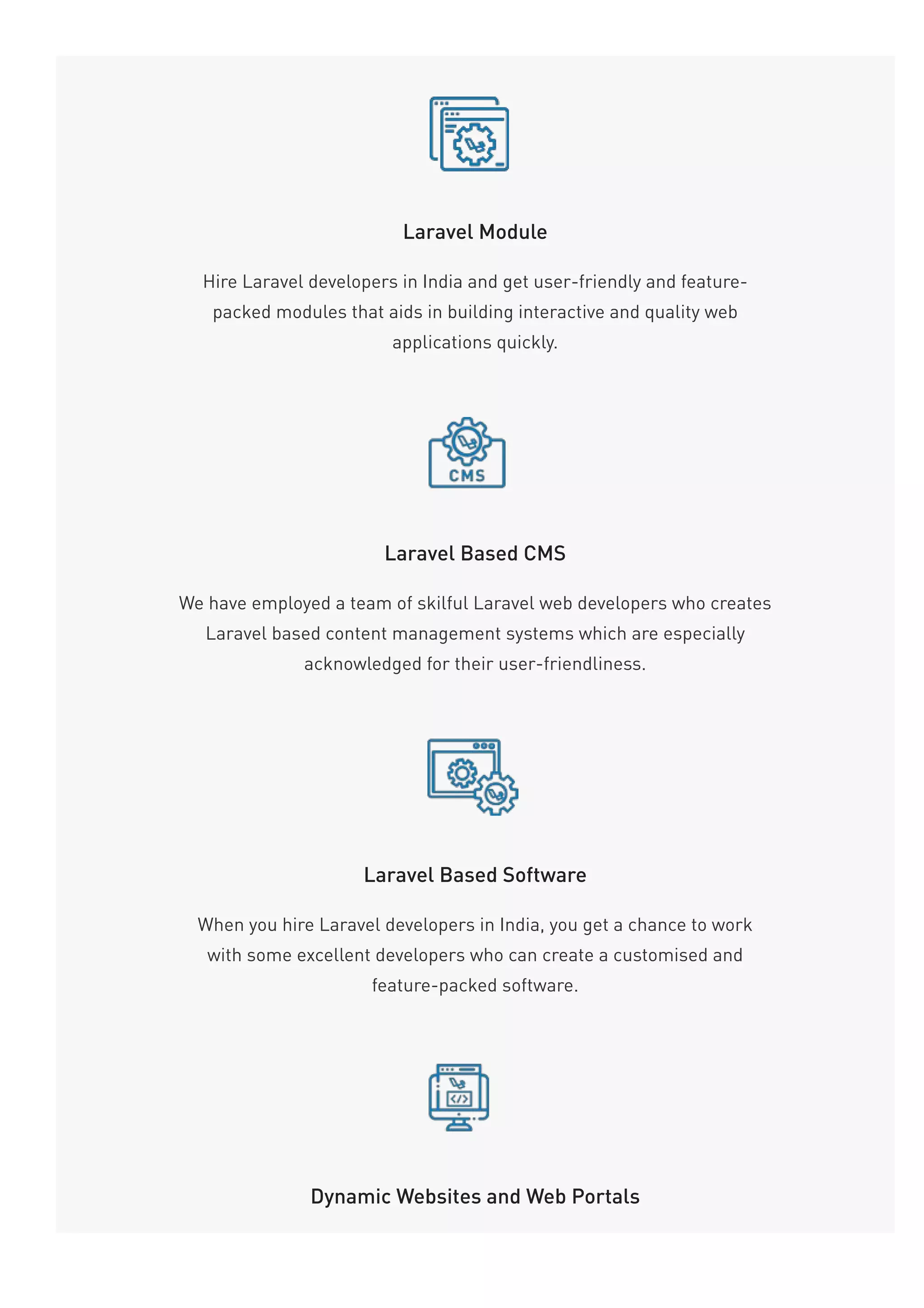 Laravel Module
Hire Laravel developers in India and get user-friendly and feature-
packed modules that aids in building interactive and quality web
applications quickly.
Laravel Based CMS
We have employed a team of skilful Laravel web developers who creates
Laravel based content management systems which are especially
acknowledged for their user-friendliness.
Laravel Based Software
When you hire Laravel developers in India, you get a chance to work
with some excellent developers who can create a customised and
feature-packed software.
Dynamic Websites and Web Portals
 