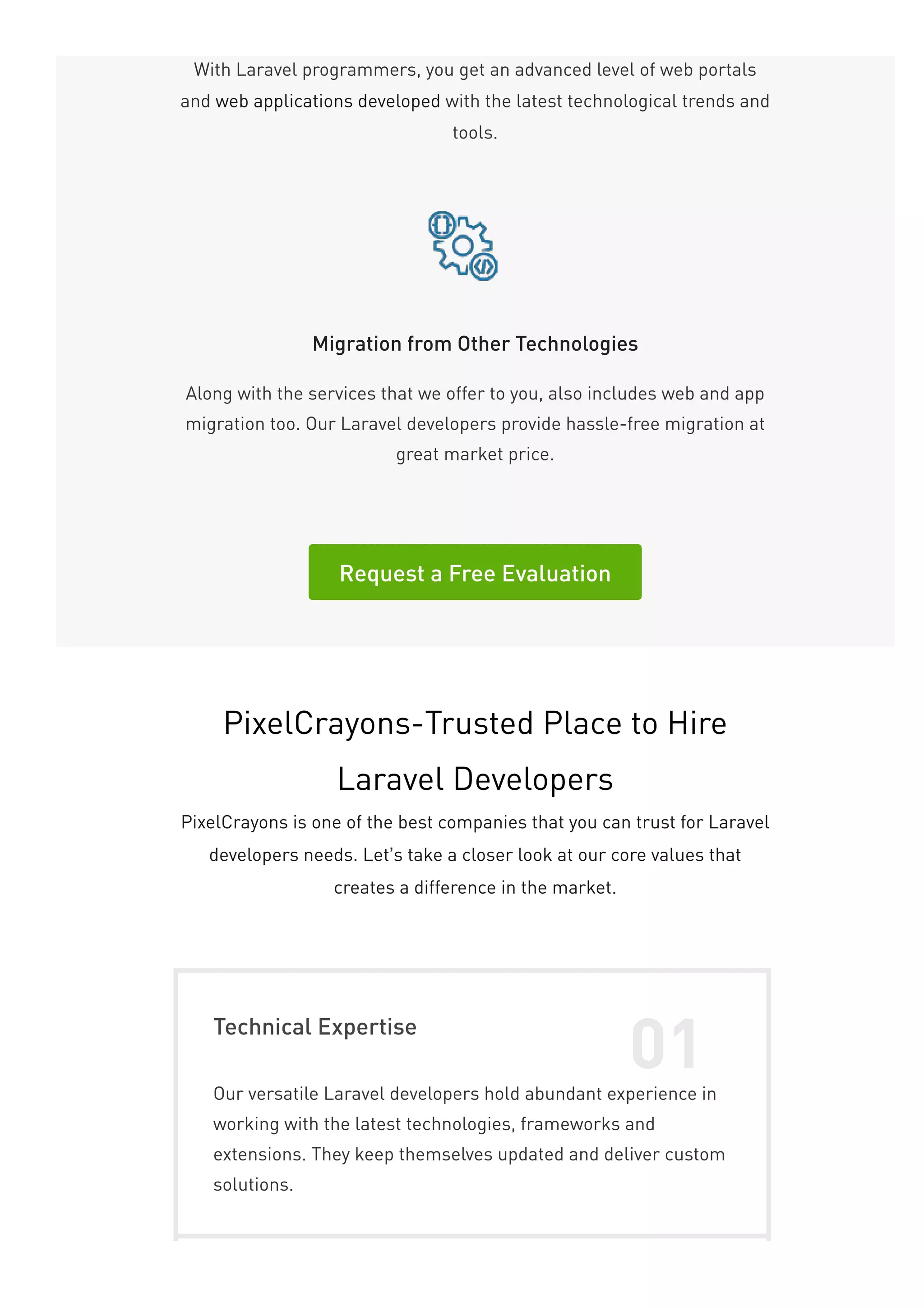 With Laravel programmers, you get an advanced level of web portals
and web applications developed with the latest technological trends and
tools.
Migration from Other Technologies
Along with the services that we offer to you, also includes web and app
migration too. Our Laravel developers provide hassle-free migration at
great market price.
Request a Free Evaluation
PixelCrayons-Trusted Place to Hire
Laravel Developers
PixelCrayons is one of the best companies that you can trust for Laravel
developers needs. Let’s take a closer look at our core values that
creates a difference in the market.
Technical Expertise
01
Our versatile Laravel developers hold abundant experience in
working with the latest technologies, frameworks and
extensions. They keep themselves updated and deliver custom
solutions.
 