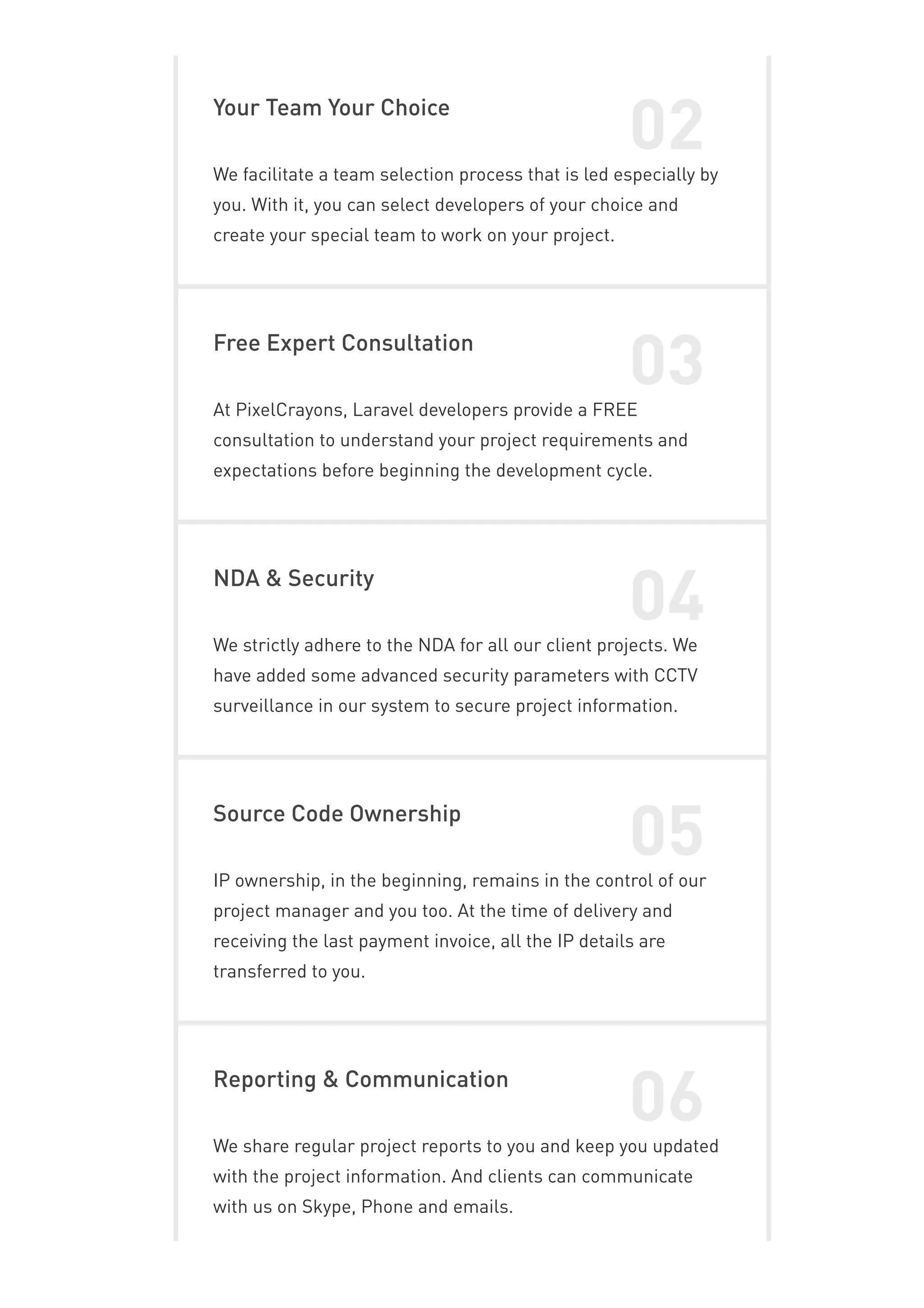 Your Team Your Choice
02
We facilitate a team selection process that is led especially by
you. With it, you can select developers of your choice and
create your special team to work on your project.
Free Expert Consultation
03
At PixelCrayons, Laravel developers provide a FREE
consultation to understand your project requirements and
expectations before beginning the development cycle.
NDA & Security
04
We strictly adhere to the NDA for all our client projects. We
have added some advanced security parameters with CCTV
surveillance in our system to secure project information.
Source Code Ownership
05
IP ownership, in the beginning, remains in the control of our
project manager and you too. At the time of delivery and
receiving the last payment invoice, all the IP details are
transferred to you.
Reporting & Communication
06
We share regular project reports to you and keep you updated
with the project information. And clients can communicate
with us on Skype, Phone and emails.
 