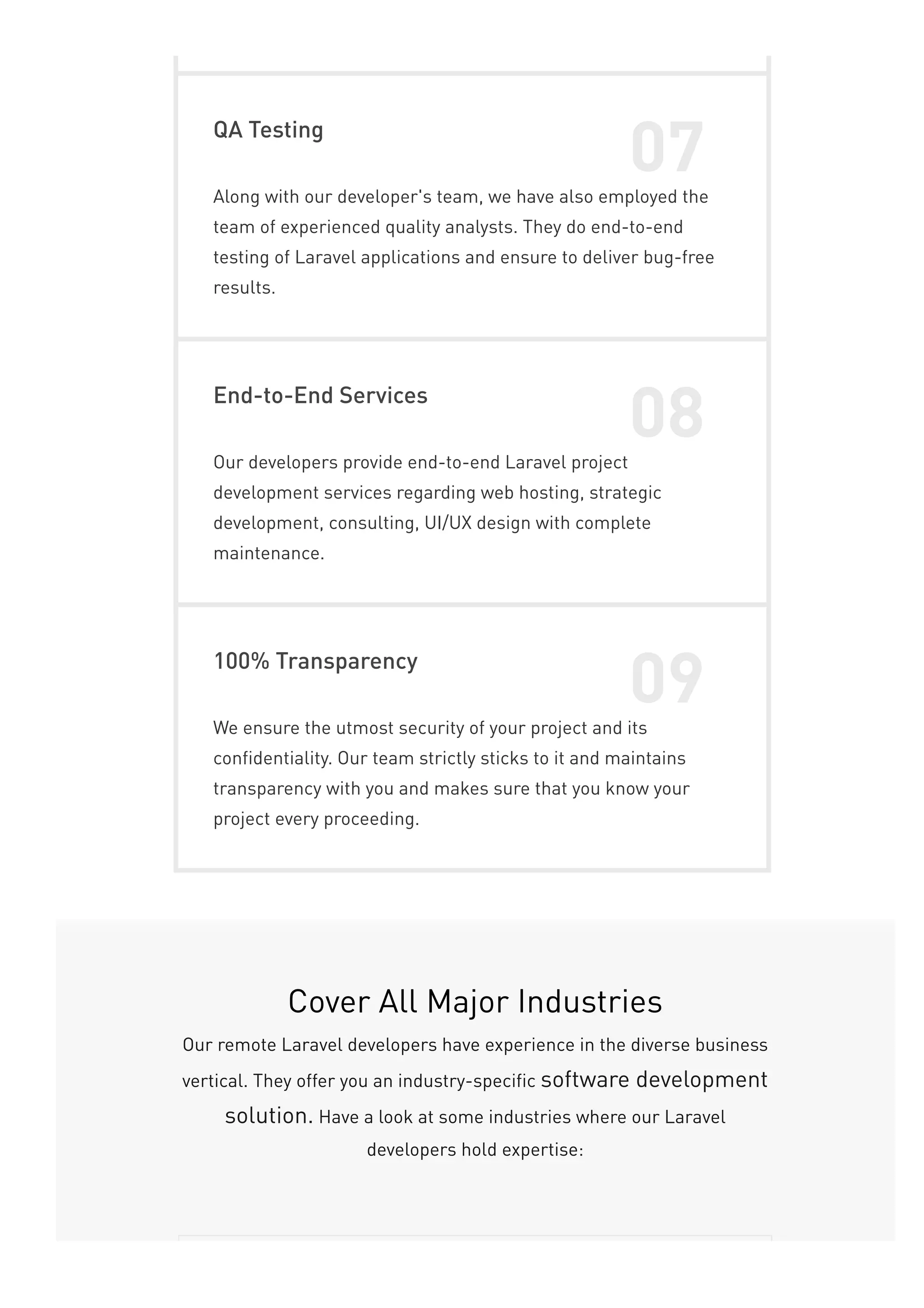 QA Testing
07
Along with our developer's team, we have also employed the
team of experienced quality analysts. They do end-to-end
testing of Laravel applications and ensure to deliver bug-free
results.
End-to-End Services
08
Our developers provide end-to-end Laravel project
development services regarding web hosting, strategic
development, consulting, UI/UX design with complete
maintenance.
100% Transparency
09
We ensure the utmost security of your project and its
confidentiality. Our team strictly sticks to it and maintains
transparency with you and makes sure that you know your
project every proceeding.
Cover All Major Industries
Our remote Laravel developers have experience in the diverse business
vertical. They offer you an industry-specific software development
solution. Have a look at some industries where our Laravel
developers hold expertise:
 