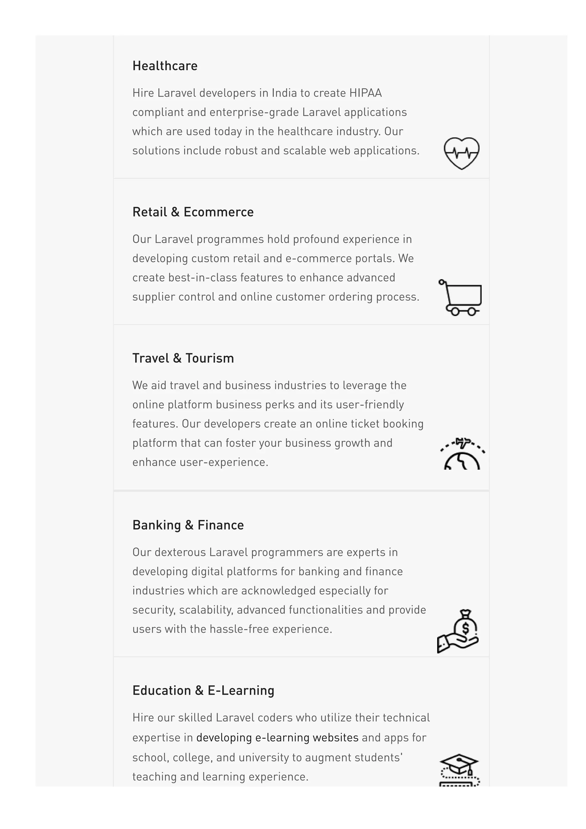 Hire Laravel developers in India to create HIPAA
compliant and enterprise-grade Laravel applications
which are used today in the healthcare industry. Our
solutions include robust and scalable web applications.
Healthcare
Our Laravel programmes hold profound experience in
developing custom retail and e-commerce portals. We
create best-in-class features to enhance advanced
supplier control and online customer ordering process.
Retail & Ecommerce
We aid travel and business industries to leverage the
online platform business perks and its user-friendly
features. Our developers create an online ticket booking
platform that can foster your business growth and
enhance user-experience.
Travel & Tourism
Our dexterous Laravel programmers are experts in
developing digital platforms for banking and finance
industries which are acknowledged especially for
security, scalability, advanced functionalities and provide
users with the hassle-free experience.
Banking & Finance
Hire our skilled Laravel coders who utilize their technical
expertise in developing e-learning websites and apps for
school, college, and university to augment students'
teaching and learning experience.
Education & E-Learning
 