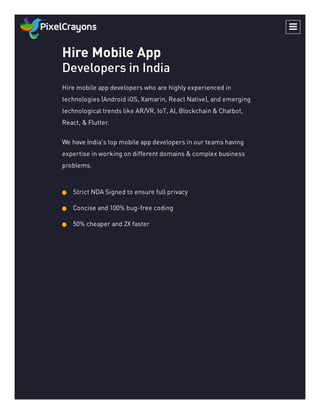 Hire Mobile App
Developers in India
Hire mobile app developers who are highly experienced in
technologies (Android iOS, Xamarin, React Native), and emerging
technological trends like AR/VR, IoT, AI, Blockchain & Chatbot,
React, & Flutter.
We have India's top mobile app developers in our teams having
expertise in working on different domains & complex business
problems.
Strict NDA Signed to ensure full privacy
Concise and 100% bug-free coding
50% cheaper and 2X faster

 