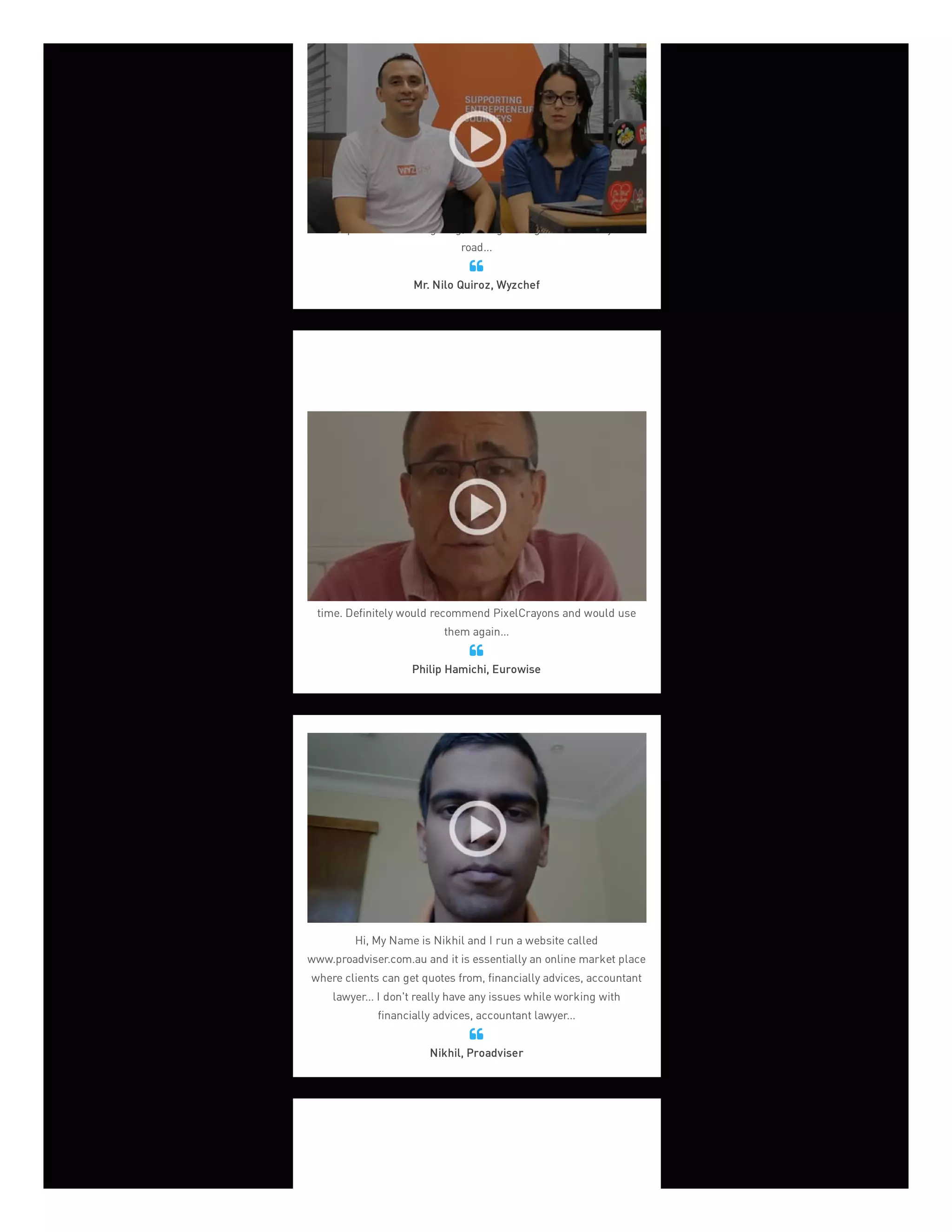 We were very afraid that there is no agency that will deliver the
quality that we were looking for. Pixelcrayons turned out to be a
very good solution. Since day one, we were engaging in the product
development. At the begining, I thought it's gonna be a very hard
road...
Mr. Nilo Quiroz, Wyzchef

PixelCrayon’s management has been very knowledgeable &
flexible with assigning right resources. The developers are skilled,
focussed, and professional who have delivered their thoughts on
time. Definitely would recommend PixelCrayons and would use
them again...
Philip Hamichi, Eurowise

Hi, My Name is Nikhil and I run a website called
www.proadviser.com.au and it is essentially an online market place
where clients can get quotes from, financially advices, accountant
lawyer... I don't really have any issues while working with
financially advices, accountant lawyer...
Nikhil, Proadviser

 