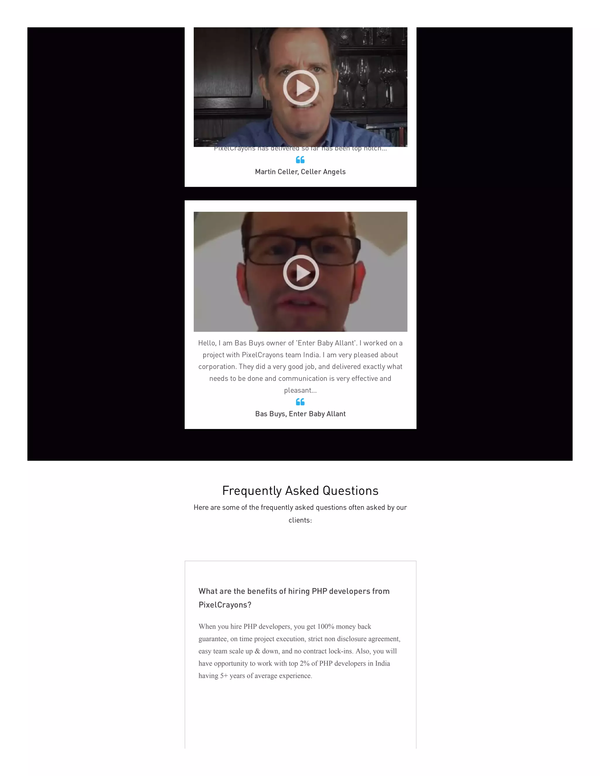 Celler Angels has been using PixelCrayons for about six or seven
months and as a virtual company it's extremely important to have
deadline met, content delivered, promises kept. Everything that
PixelCrayons has delivered so far has been top notch...
Martin Celler, Celler Angels

Hello, I am Bas Buys owner of 'Enter Baby Allant'. I worked on a
project with PixelCrayons team India. I am very pleased about
corporation. They did a very good job, and delivered exactly what
needs to be done and communication is very effective and
pleasant...
Bas Buys, Enter Baby Allant

Frequently Asked Questions
Here are some of the frequently asked questions often asked by our
clients:
What are the benefits of hiring PHP developers from
PixelCrayons?
When you hire PHP developers, you get 100% money back
guarantee, on time project execution, strict non disclosure agreement,
easy team scale up & down, and no contract lock-ins. Also, you will
have opportunity to work with top 2% of PHP developers in India
having 5+ years of average experience.
 