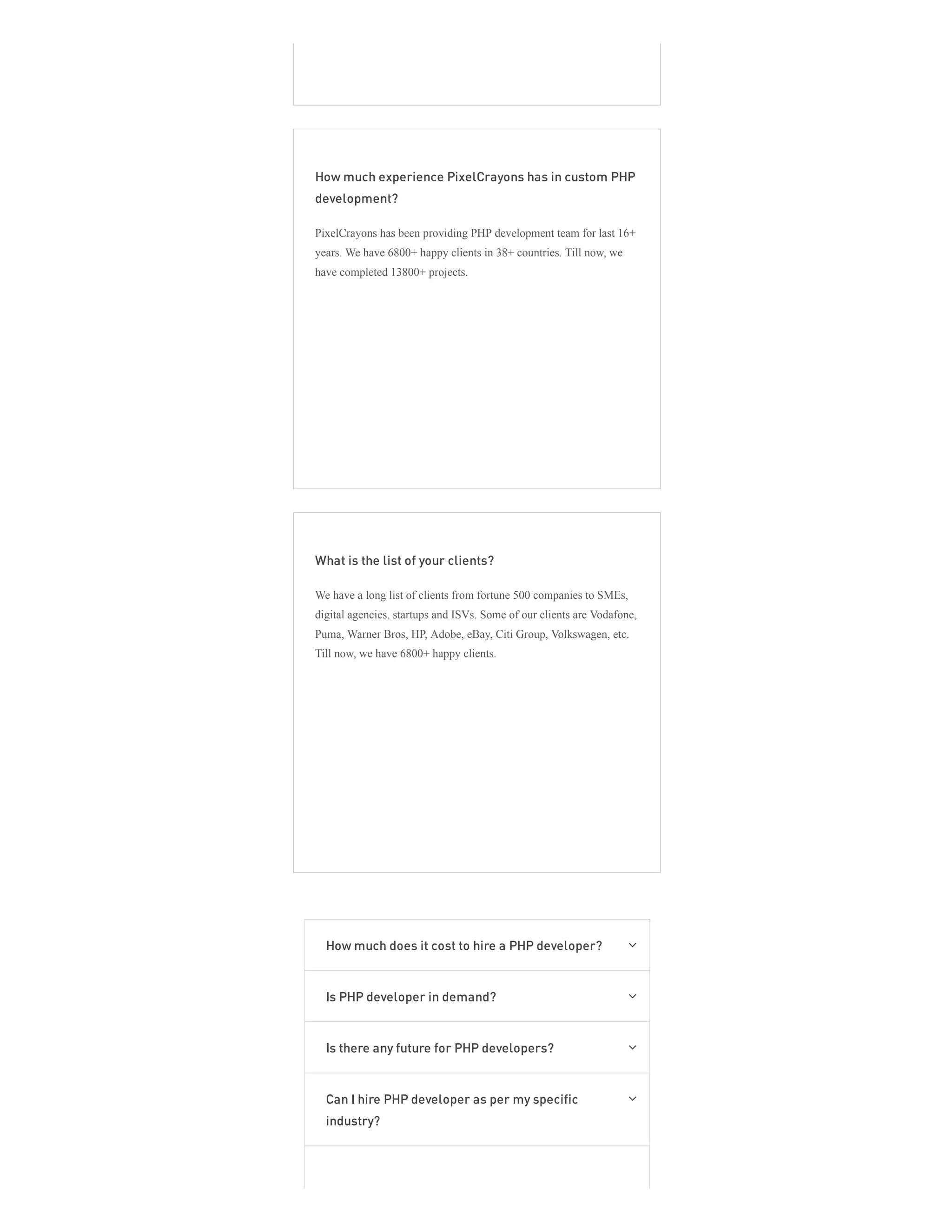 How much experience PixelCrayons has in custom PHP
development?
PixelCrayons has been providing PHP development team for last 16+
years. We have 6800+ happy clients in 38+ countries. Till now, we
have completed 13800+ projects.
What is the list of your clients?
We have a long list of clients from fortune 500 companies to SMEs,
digital agencies, startups and ISVs. Some of our clients are Vodafone,
Puma, Warner Bros, HP, Adobe, eBay, Citi Group, Volkswagen, etc.
Till now, we have 6800+ happy clients.
How much does it cost to hire a PHP developer? 
Is PHP developer in demand? 
Is there any future for PHP developers? 
Can I hire PHP developer as per my specific
industry?

 