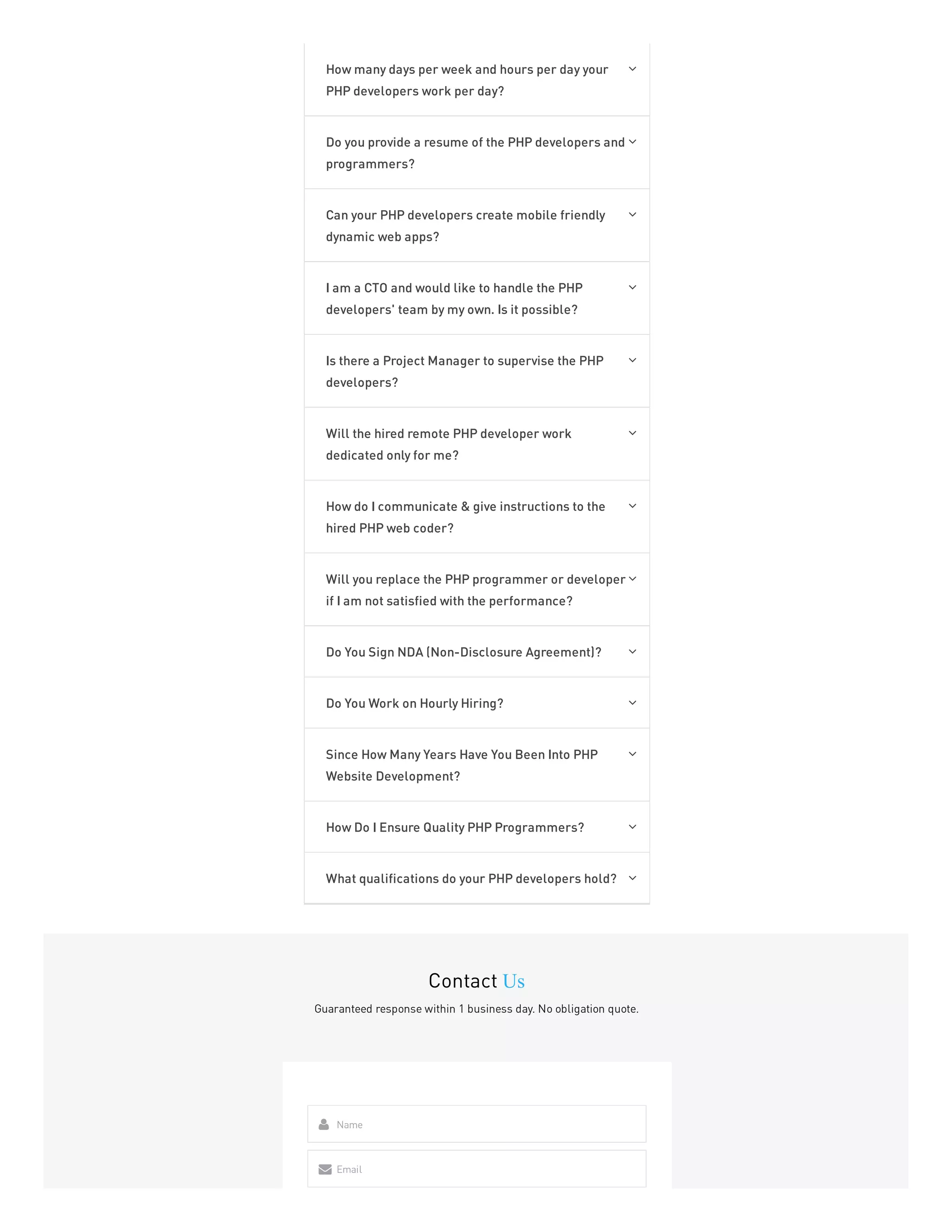 How many days per week and hours per day your
PHP developers work per day?

Do you provide a resume of the PHP developers and
programmers?

Can your PHP developers create mobile friendly
dynamic web apps?

I am a CTO and would like to handle the PHP
developers' team by my own. Is it possible?

Is there a Project Manager to supervise the PHP
developers?

Will the hired remote PHP developer work
dedicated only for me?

How do I communicate & give instructions to the
hired PHP web coder?

Will you replace the PHP programmer or developer
if I am not satisfied with the performance?

Do You Sign NDA (Non-Disclosure Agreement)? 
Do You Work on Hourly Hiring? 
Since How Many Years Have You Been Into PHP
Website Development?

How Do I Ensure Quality PHP Programmers? 
What qualifications do your PHP developers hold? 
Contact Us
Guaranteed response within 1 business day. No obligation quote.
Name

Email

 