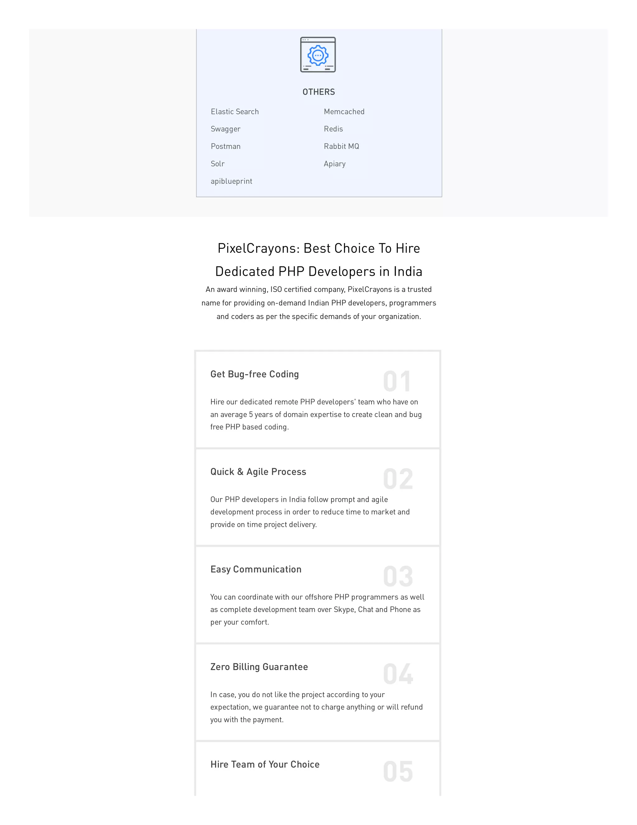 OTHERS
Elastic Search Memcached
Swagger Redis
Postman Rabbit MQ
Solr Apiary
apiblueprint
PixelCrayons: Best Choice To Hire
Dedicated PHP Developers in India
An award winning, ISO certified company, PixelCrayons is a trusted
name for providing on-demand Indian PHP developers, programmers
and coders as per the specific demands of your organization.
Get Bug-free Coding
01
Hire our dedicated remote PHP developers' team who have on
an average 5 years of domain expertise to create clean and bug
free PHP based coding.
Quick & Agile Process
02
Our PHP developers in India follow prompt and agile
development process in order to reduce time to market and
provide on time project delivery.
Easy Communication
03
You can coordinate with our offshore PHP programmers as well
as complete development team over Skype, Chat and Phone as
per your comfort.
Zero Billing Guarantee
04
In case, you do not like the project according to your
expectation, we guarantee not to charge anything or will refund
you with the payment.
Hire Team of Your Choice
05
 