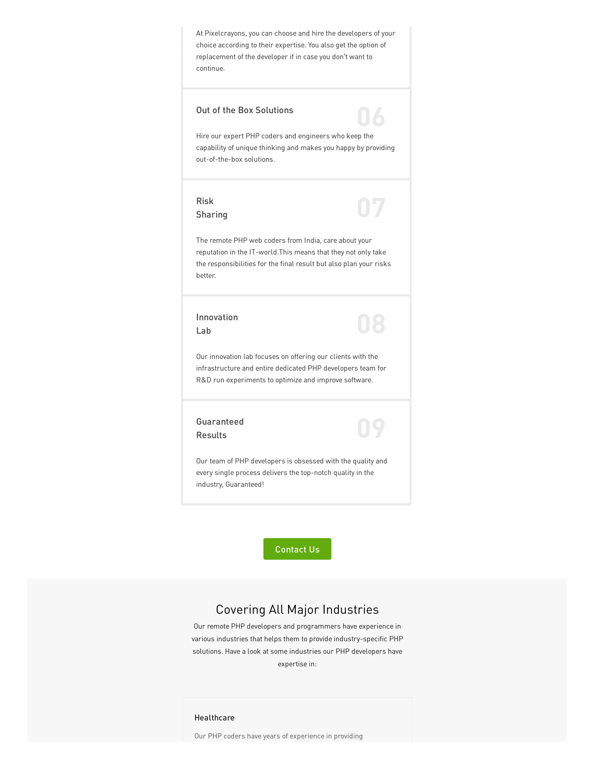 At Pixelcrayons, you can choose and hire the developers of your
choice according to their expertise. You also get the option of
replacement of the developer if in case you don’t want to
continue.
Out of the Box Solutions
06
Hire our expert PHP coders and engineers who keep the
capability of unique thinking and makes you happy by providing
out-of-the-box solutions.
Risk
Sharing 07
The remote PHP web coders from India, care about your
reputation in the IT-world.This means that they not only take
the responsibilities for the final result but also plan your risks
better.
Innovation
Lab 08
Our innovation lab focuses on offering our clients with the
infrastructure and entire dedicated PHP developers team for
R&D run experiments to optimize and improve software.
Guaranteed
Results 09
Our team of PHP developers is obsessed with the quality and
every single process delivers the top-notch quality in the
industry, Guaranteed!
Contact Us
Covering All Major Industries
Our remote PHP developers and programmers have experience in
various industries that helps them to provide industry-specific PHP
solutions. Have a look at some industries our PHP developers have
expertise in:
Our PHP coders have years of experience in providing
Healthcare
 