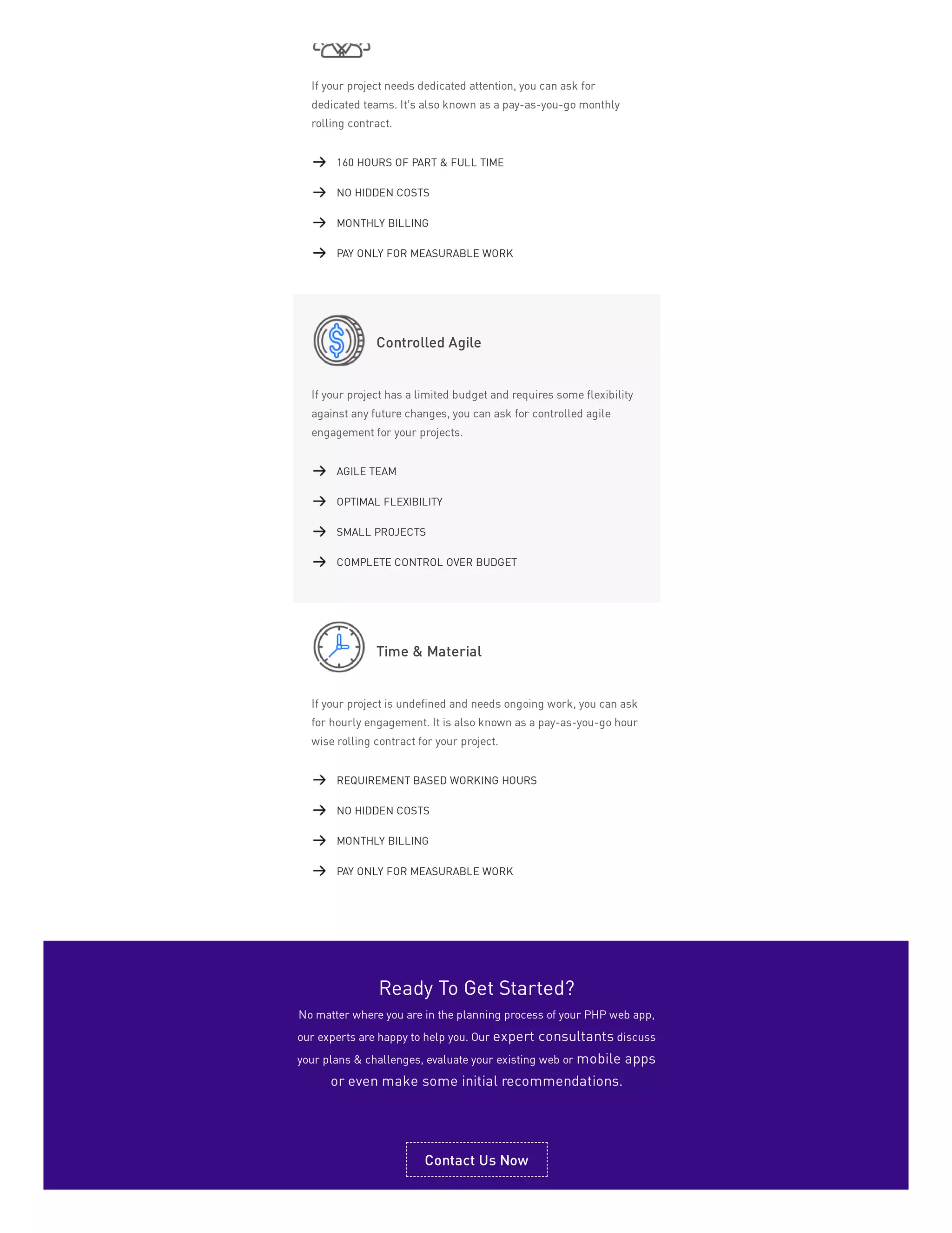 If your project needs dedicated attention, you can ask for
dedicated teams. It’s also known as a pay-as-you-go monthly
rolling contract.
Controlled Agile
If your project has a limited budget and requires some flexibility
against any future changes, you can ask for controlled agile
engagement for your projects.
Time & Material
If your project is undefined and needs ongoing work, you can ask
for hourly engagement. It is also known as a pay-as-you-go hour
wise rolling contract for your project.
160 HOURS OF PART & FULL TIME
NO HIDDEN COSTS
MONTHLY BILLING
PAY ONLY FOR MEASURABLE WORK
AGILE TEAM
OPTIMAL FLEXIBILITY
SMALL PROJECTS
COMPLETE CONTROL OVER BUDGET
REQUIREMENT BASED WORKING HOURS
NO HIDDEN COSTS
MONTHLY BILLING
PAY ONLY FOR MEASURABLE WORK
Ready To Get Started?
No matter where you are in the planning process of your PHP web app,
our experts are happy to help you. Our expert consultants discuss
your plans & challenges, evaluate your existing web or mobile apps
or even make some initial recommendations.
Contact Us Now
 