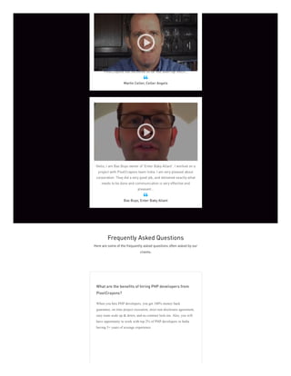 Celler Angels has been using PixelCrayons for about six or seven
months and as a virtual company it's extremely important to have
deadline met, content delivered, promises kept. Everything that
PixelCrayons has delivered so far has been top notch...
Martin Celler, Celler Angels

Hello, I am Bas Buys owner of 'Enter Baby Allant'. I worked on a
project with PixelCrayons team India. I am very pleased about
corporation. They did a very good job, and delivered exactly what
needs to be done and communication is very effective and
pleasant...
Bas Buys, Enter Baby Allant

Frequently Asked Questions
Here are some of the frequently asked questions often asked by our
clients:
What are the benefits of hiring PHP developers from
PixelCrayons?
When you hire PHP developers, you get 100% money back
guarantee, on time project execution, strict non disclosure agreement,
easy team scale up & down, and no contract lock-ins. Also, you will
have opportunity to work with top 2% of PHP developers in India
having 5+ years of average experience.
 