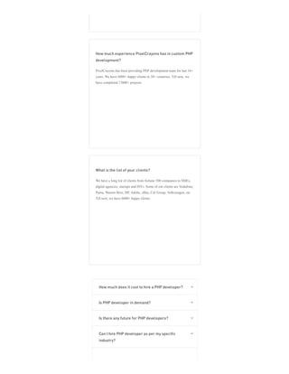How much experience PixelCrayons has in custom PHP
development?
PixelCrayons has been providing PHP development team for last 16+
years. We have 6800+ happy clients in 38+ countries. Till now, we
have completed 13800+ projects.
What is the list of your clients?
We have a long list of clients from fortune 500 companies to SMEs,
digital agencies, startups and ISVs. Some of our clients are Vodafone,
Puma, Warner Bros, HP, Adobe, eBay, Citi Group, Volkswagen, etc.
Till now, we have 6800+ happy clients.
How much does it cost to hire a PHP developer? 
Is PHP developer in demand? 
Is there any future for PHP developers? 
Can I hire PHP developer as per my specific
industry?

 