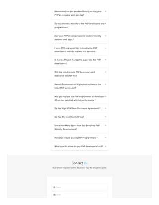 How many days per week and hours per day your
PHP developers work per day?

Do you provide a resume of the PHP developers and
programmers?

Can your PHP developers create mobile friendly
dynamic web apps?

I am a CTO and would like to handle the PHP
developers' team by my own. Is it possible?

Is there a Project Manager to supervise the PHP
developers?

Will the hired remote PHP developer work
dedicated only for me?

How do I communicate & give instructions to the
hired PHP web coder?

Will you replace the PHP programmer or developer
if I am not satisfied with the performance?

Do You Sign NDA (Non-Disclosure Agreement)? 
Do You Work on Hourly Hiring? 
Since How Many Years Have You Been Into PHP
Website Development?

How Do I Ensure Quality PHP Programmers? 
What qualifications do your PHP developers hold? 
Contact Us
Guaranteed response within 1 business day. No obligation quote.
Name

Email

 