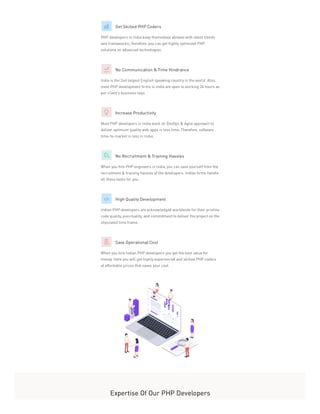 Get Skilled PHP Coders
PHP developers in India keep themselves abreast with latest trends
and frameworks; therefore, you can get highly optimized PHP
solutions on advanced technologies.
No Communication & Time Hindrance
India is the 2nd largest English speaking country in the world. Also,
most PHP development firms in India are open to working 24 hours as
per client’s business requ
Increase Productivity
Most PHP developers in India work on DevOps & Agile approach to
deliver optimum quality web apps in less time. Therefore, software
time-to-market is less in India.
No Recruitment & Training Hassles
When you hire PHP engineers in India, you can save yourself from the
recruitment & training hassles of the developers. Indian firms handle
all these tasks for you.
High Quality Development
Indian PHP developers are acknowledged worldwide for their pristine
code quality, punctuality, and commitment to deliver the project on the
stipulated time frame.
Save Operational Cost
When you hire Indian PHP developers you get the best value for
money. Here you will get highly experienced and skilled PHP coders
at affordable prices that saves your cost.
Expertise Of Our PHP Developers
 