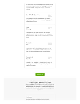 At Pixelcrayons, you can choose and hire the developers of your
choice according to their expertise. You also get the option of
replacement of the developer if in case you don’t want to
continue.
Out of the Box Solutions
06
Hire our expert PHP coders and engineers who keep the
capability of unique thinking and makes you happy by providing
out-of-the-box solutions.
Risk
Sharing 07
The remote PHP web coders from India, care about your
reputation in the IT-world.This means that they not only take
the responsibilities for the final result but also plan your risks
better.
Innovation
Lab 08
Our innovation lab focuses on offering our clients with the
infrastructure and entire dedicated PHP developers team for
R&D run experiments to optimize and improve software.
Guaranteed
Results 09
Our team of PHP developers is obsessed with the quality and
every single process delivers the top-notch quality in the
industry, Guaranteed!
Contact Us
Covering All Major Industries
Our remote PHP developers and programmers have experience in
various industries that helps them to provide industry-specific PHP
solutions. Have a look at some industries our PHP developers have
expertise in:
Our PHP coders have years of experience in providing
Healthcare
 