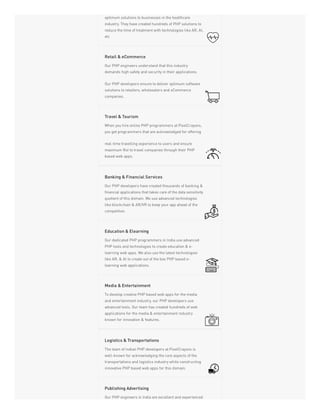 optimum solutions to businesses in the healthcare
industry. They have created hundreds of PHP solutions to
reduce the time of treatment with technologies like AR, AI,
etc
Our PHP engineers understand that this industry
demands high safety and security in their applications.
Our PHP developers ensure to deliver optimum software
solutions to retailers, wholesalers and eCommerce
companies.
Retail & eCommerce
When you hire online PHP programmers at PixelCrayons,
you get programmers that are acknowledged for offering
real-time travelling experience to users and ensure
maximum RoI to travel companies through their PHP
based web apps.
Travel & Tourism
Our PHP developers have created thousands of banking &
financial applications that takes care of the data sensitivity
quotient of this domain. We use advanced technologies
like blockchain & AR/VR to keep your app ahead of the
competition.
Banking & Financial Services
Our dedicated PHP programmers in India use advanced
PHP tools and technologies to create education & e-
learning web apps. We also use the latest technologies
like AR, & AI to create out of the box PHP based e-
learning web applications.
Education & Elearning
To develop creative PHP based web apps for the media
and entertainment industry, our PHP developers use
advanced tools. Our team has created hundreds of web
applications for the media & entertainment industry
known for innovation & features.
Media & Entertainment
The team of Indian PHP developers at PixelCrayons is
well-known for acknowledging the core aspects of the
transportations and logistics industry while constructing
innovative PHP based web apps for this domain.
Logistics & Transportations
Our PHP engineers in India are excellent and experienced
Publishing Advertising
 