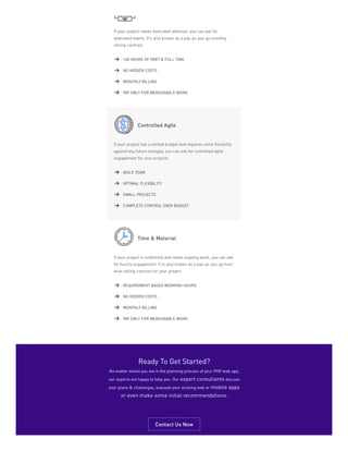 If your project needs dedicated attention, you can ask for
dedicated teams. It’s also known as a pay-as-you-go monthly
rolling contract.
Controlled Agile
If your project has a limited budget and requires some flexibility
against any future changes, you can ask for controlled agile
engagement for your projects.
Time & Material
If your project is undefined and needs ongoing work, you can ask
for hourly engagement. It is also known as a pay-as-you-go hour
wise rolling contract for your project.
160 HOURS OF PART & FULL TIME
NO HIDDEN COSTS
MONTHLY BILLING
PAY ONLY FOR MEASURABLE WORK
AGILE TEAM
OPTIMAL FLEXIBILITY
SMALL PROJECTS
COMPLETE CONTROL OVER BUDGET
REQUIREMENT BASED WORKING HOURS
NO HIDDEN COSTS
MONTHLY BILLING
PAY ONLY FOR MEASURABLE WORK
Ready To Get Started?
No matter where you are in the planning process of your PHP web app,
our experts are happy to help you. Our expert consultants discuss
your plans & challenges, evaluate your existing web or mobile apps
or even make some initial recommendations.
Contact Us Now
 