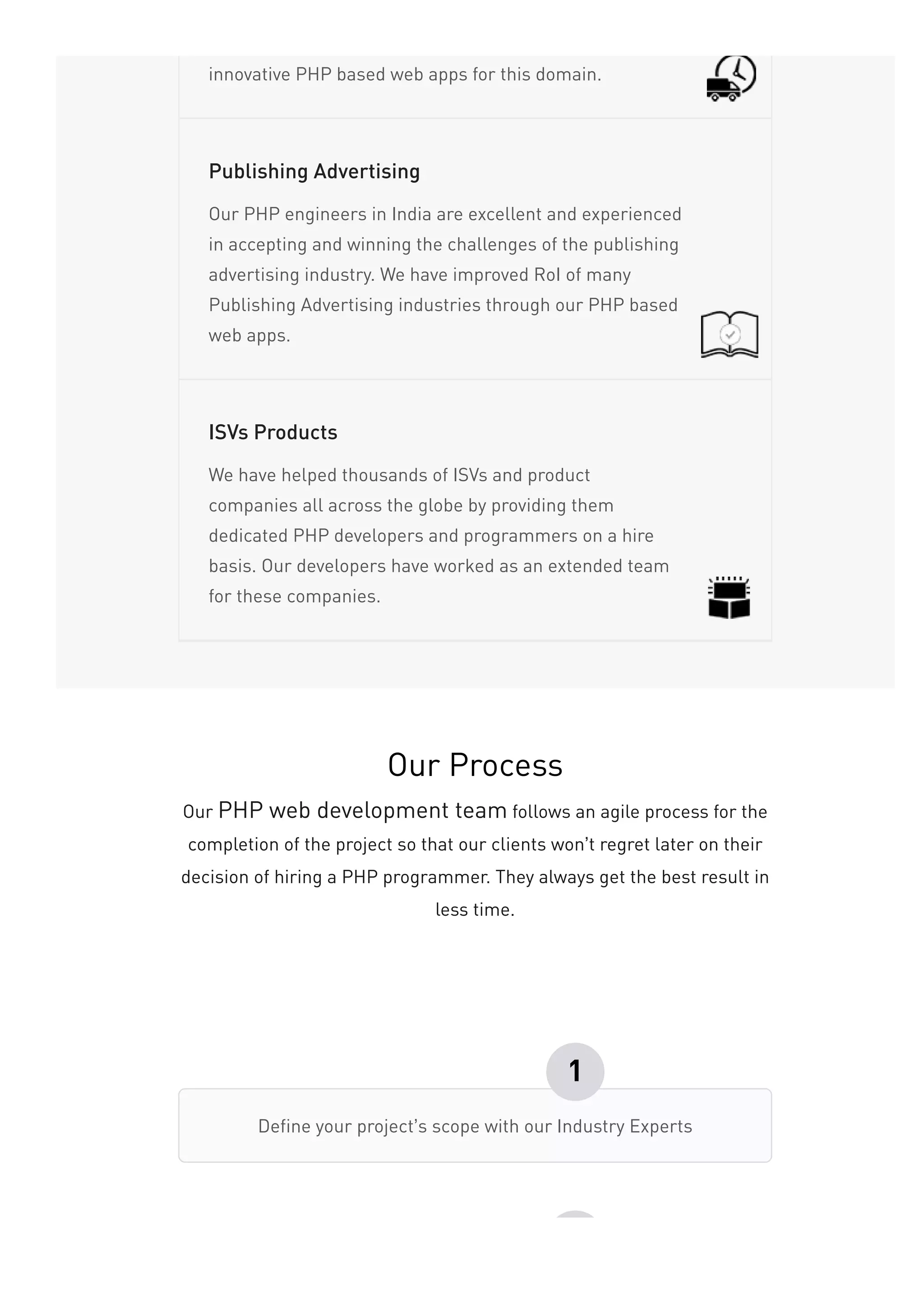 innovative PHP based web apps for this domain.
Our PHP engineers in India are excellent and experienced
in accepting and winning the challenges of the publishing
advertising industry. We have improved RoI of many
Publishing Advertising industries through our PHP based
web apps.
Publishing Advertising
We have helped thousands of ISVs and product
companies all across the globe by providing them
dedicated PHP developers and programmers on a hire
basis. Our developers have worked as an extended team
for these companies.
ISVs Products
Our Process
Our PHP web development team follows an agile process for the
completion of the project so that our clients won’t regret later on their
decision of hiring a PHP programmer. They always get the best result in
less time.
Define your project’s scope with our Industry Experts
1
 