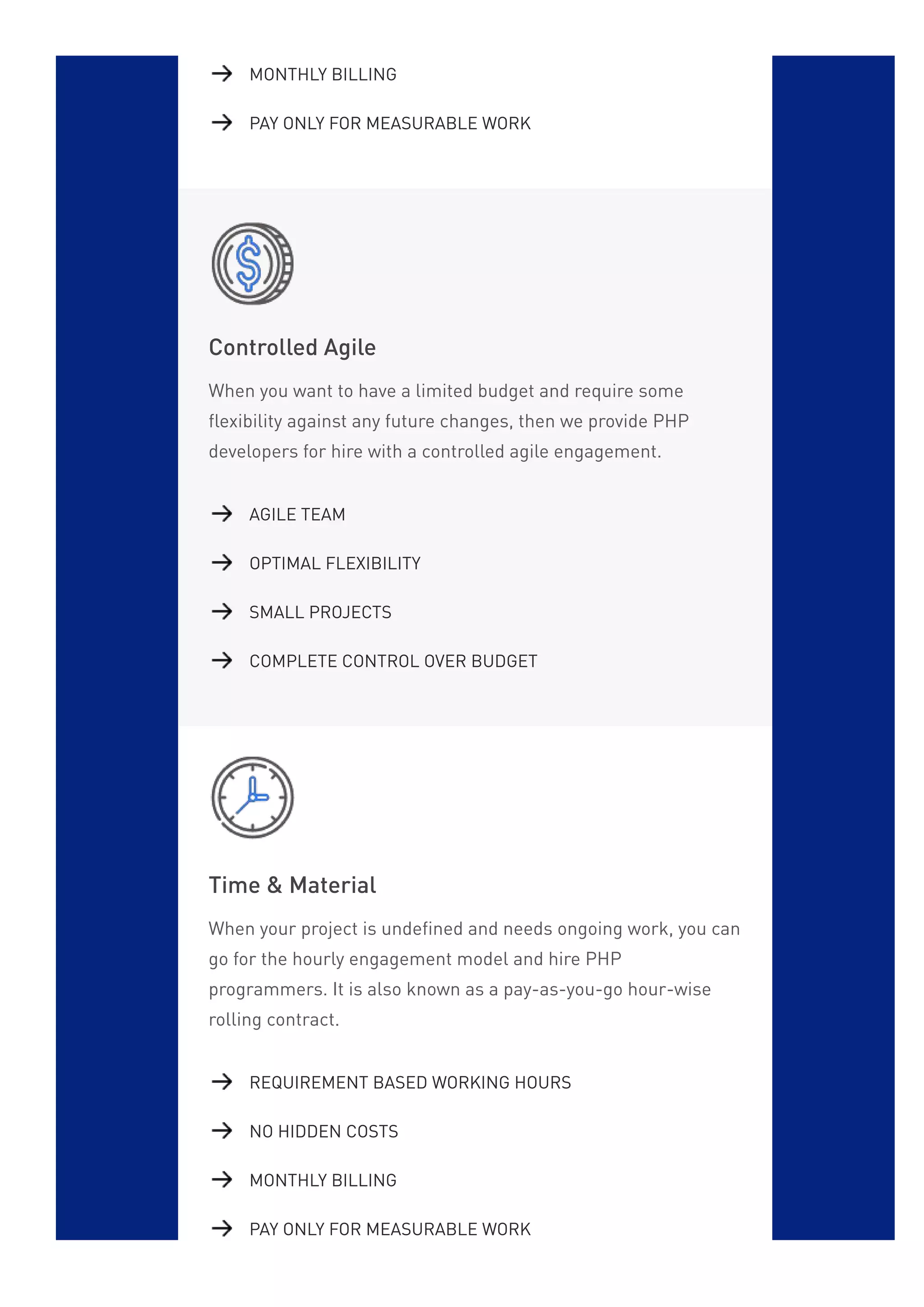 Controlled Agile
When you want to have a limited budget and require some
flexibility against any future changes, then we provide PHP
developers for hire with a controlled agile engagement.
Time & Material
When your project is undefined and needs ongoing work, you can
go for the hourly engagement model and hire PHP
programmers. It is also known as a pay-as-you-go hour-wise
rolling contract.
MONTHLY BILLING
PAY ONLY FOR MEASURABLE WORK
AGILE TEAM
OPTIMAL FLEXIBILITY
SMALL PROJECTS
COMPLETE CONTROL OVER BUDGET
REQUIREMENT BASED WORKING HOURS
NO HIDDEN COSTS
MONTHLY BILLING
PAY ONLY FOR MEASURABLE WORK
 