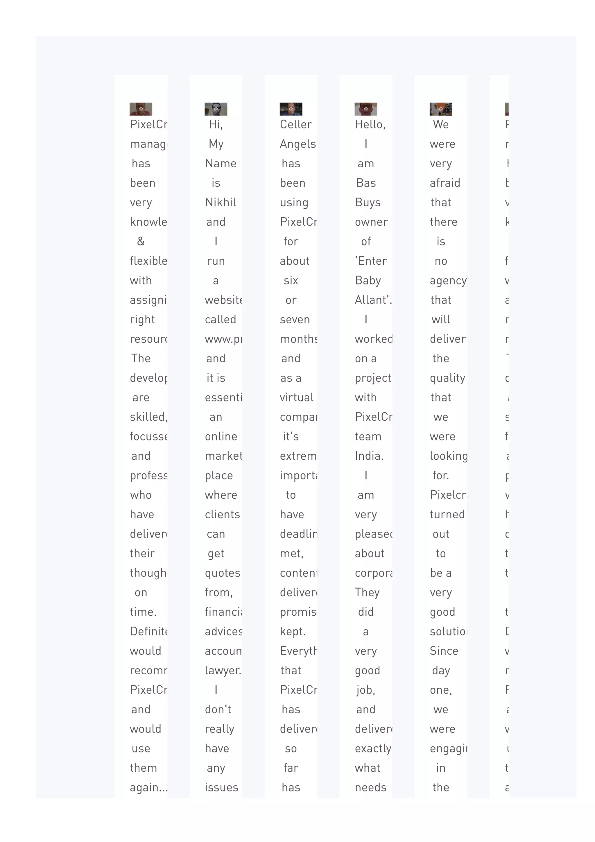PixelCrayon’s
management
has
been
very
knowledgeable
&
flexible
with
assigning
right
resources.
The
developers
are
skilled,
focussed,
and
professional
who
have
delivered
their
thoughts
on
time.
Definitely
would
recommend
PixelCrayons
and
would
use
them
again...
Hi,
My
Name
is
Nikhil
and
I
run
a
website
called
www.proadviser.com.au
and
it is
essentially
an
online
market
place
where
clients
can
get
quotes
from,
financially
advices,
accountant
lawyer...
I
don't
really
have
any
issues
while
Celler
Angels
has
been
using
PixelCrayons
for
about
six
or
seven
months
and
as a
virtual
company
it's
extremely
important
to
have
deadline
met,
content
delivered,
promises
kept.
Everything
that
PixelCrayons
has
delivered
so
far
has
been
Hello,
I
am
Bas
Buys
owner
of
'Enter
Baby
Allant'.
I
worked
on a
project
with
PixelCrayons
team
India.
I
am
very
pleased
about
corporation.
They
did
a
very
good
job,
and
delivered
exactly
what
needs
to
We
were
very
afraid
that
there
is
no
agency
that
will
deliver
the
quality
that
we
were
looking
for.
Pixelcrayons
turned
out
to
be a
very
good
solution.
Since
day
one,
we
were
engaging
in
the
product
PixelCrayon’s
management
has
been
very
knowledgeable
flexible
with
assigning
right
resources.
The
developers
are
skilled,
focussed,
and
professional
who
have
delivered
their
thoughts
on
time.
Definitely
would
recommend
PixelCrayons
and
would
use
them
again...
 