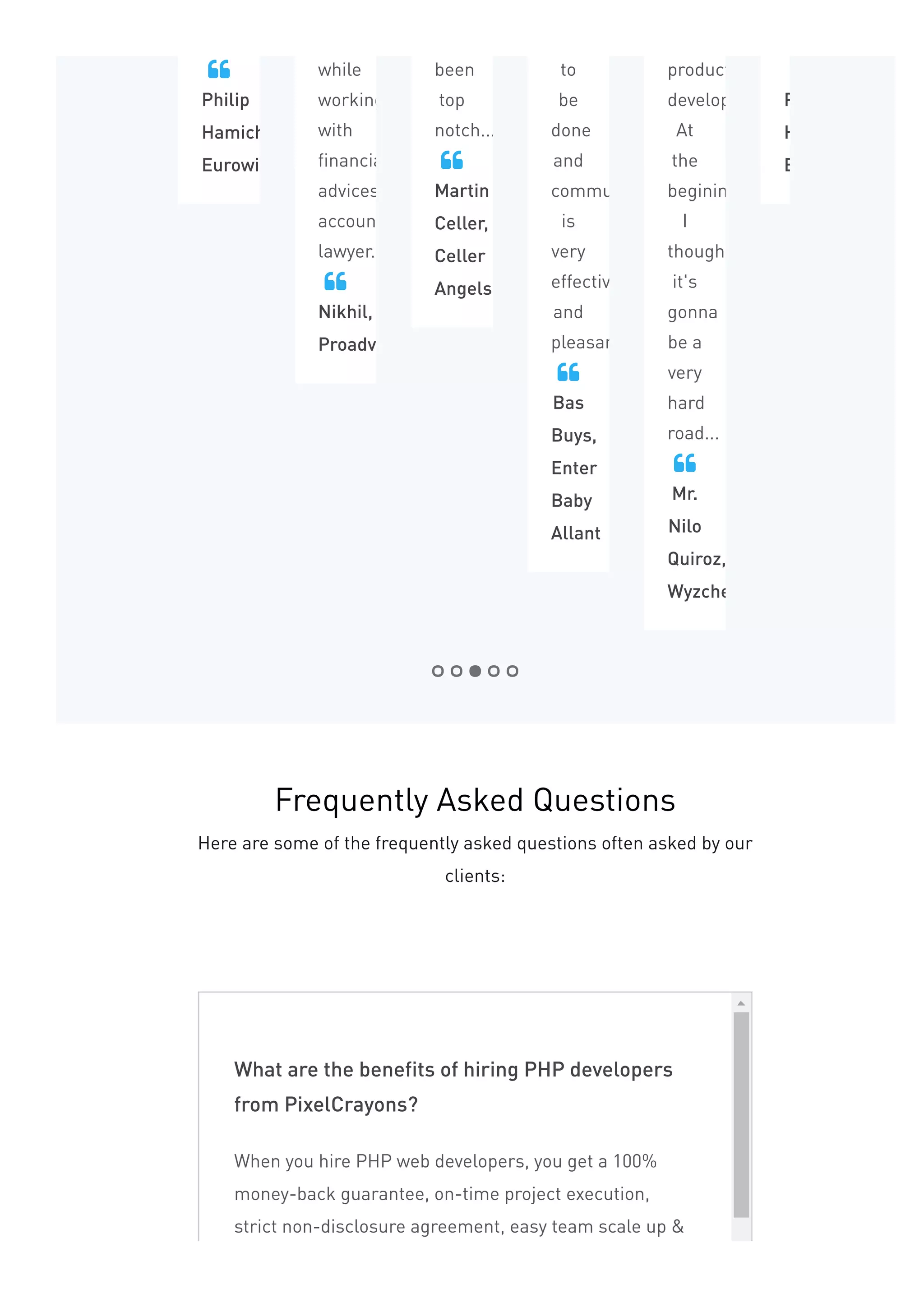Philip
Hamichi,
Eurowise
 while
working
with
financially
advices,
accountant
lawyer...
Nikhil,
Proadviser

been
top
notch...
Martin
Celler,
Celler
Angels

to
be
done
and
communication
is
very
effective
and
pleasant...
Bas
Buys,
Enter
Baby
Allant

product
development.
At
the
begining,
I
thought
it's
gonna
be a
very
hard
road...
Mr.
Nilo
Quiroz,
Wyzchef

Philip
Hamichi,
Eurowise

What are the benefits of hiring PHP developers
from PixelCrayons?
When you hire PHP web developers, you get a 100%
money-back guarantee, on-time project execution,
strict non-disclosure agreement, easy team scale up &
Frequently Asked Questions
Here are some of the frequently asked questions often asked by our
clients:
 