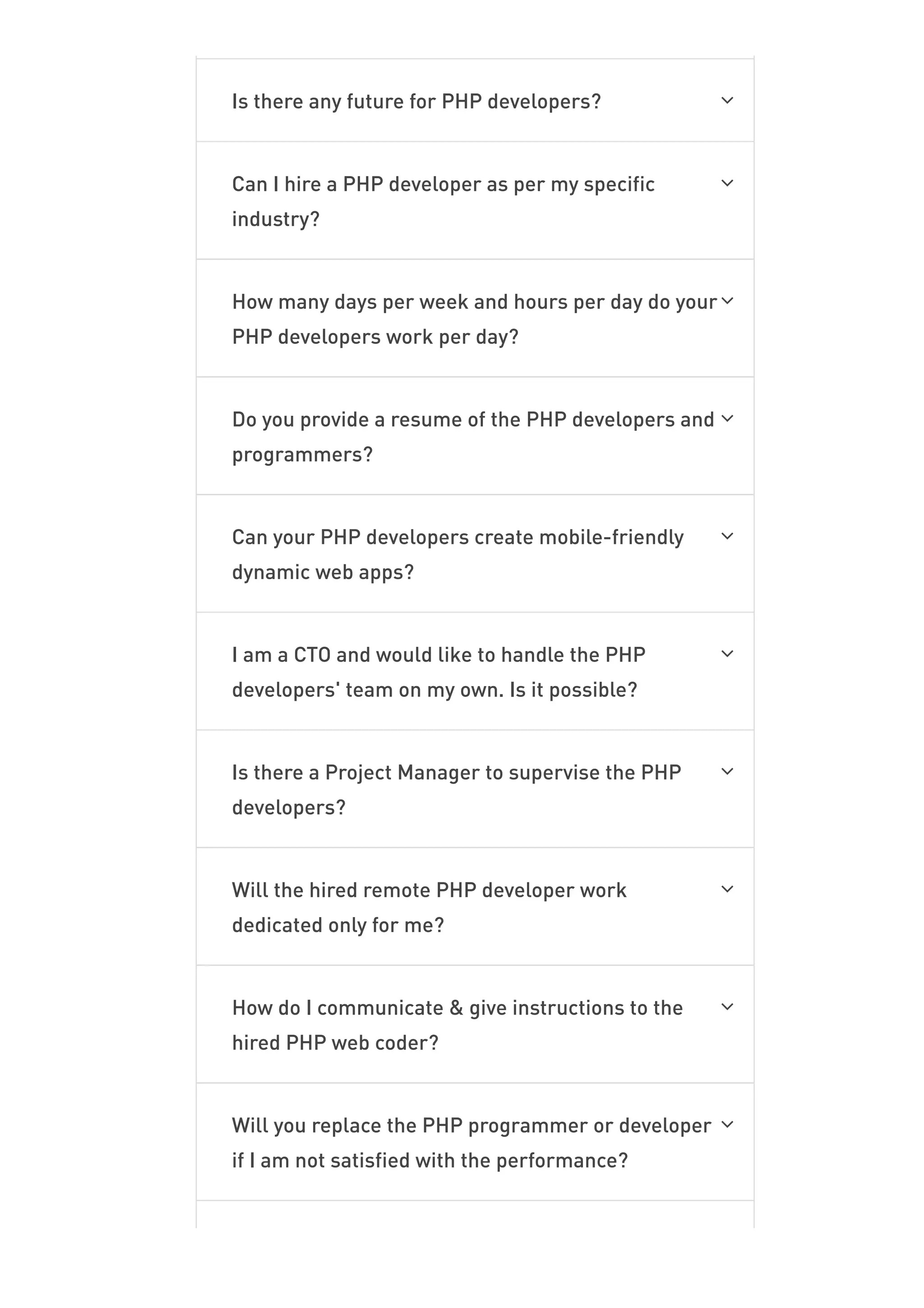 Is there any future for PHP developers? 
Can I hire a PHP developer as per my specific
industry?

How many days per week and hours per day do your
PHP developers work per day?

Do you provide a resume of the PHP developers and
programmers?

Can your PHP developers create mobile-friendly
dynamic web apps?

I am a CTO and would like to handle the PHP
developers' team on my own. Is it possible?

Is there a Project Manager to supervise the PHP
developers?

Will the hired remote PHP developer work
dedicated only for me?

How do I communicate & give instructions to the
hired PHP web coder?

Will you replace the PHP programmer or developer
if I am not satisfied with the performance?

Since How Many Years Have You Been Into PHP
 