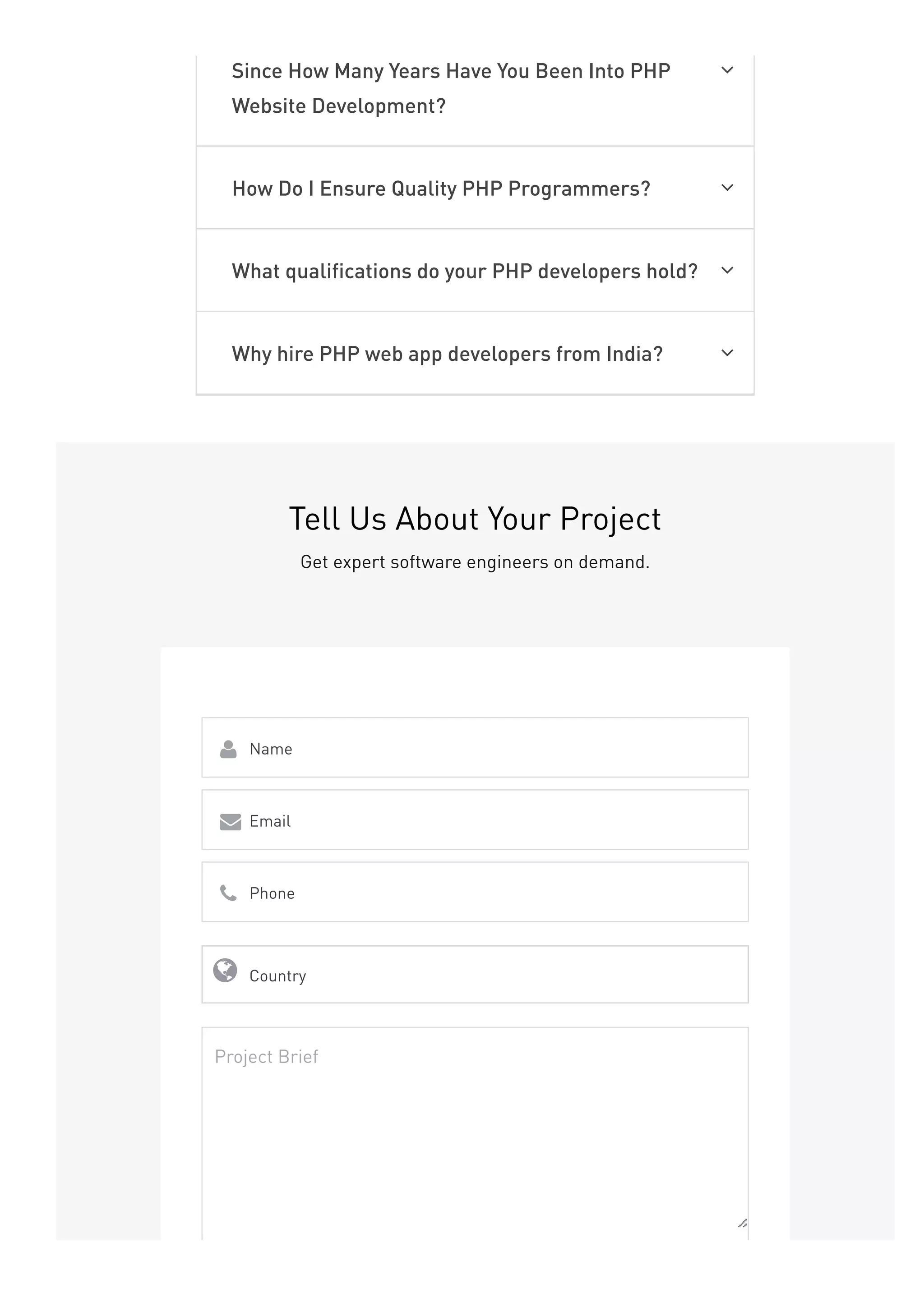 Since How Many Years Have You Been Into PHP
Website Development?

How Do I Ensure Quality PHP Programmers? 
What qualifications do your PHP developers hold? 
Why hire PHP web app developers from India? 
Tell Us About Your Project
Get expert software engineers on demand.
Name

Email

Phone

Country

Project Brief
 