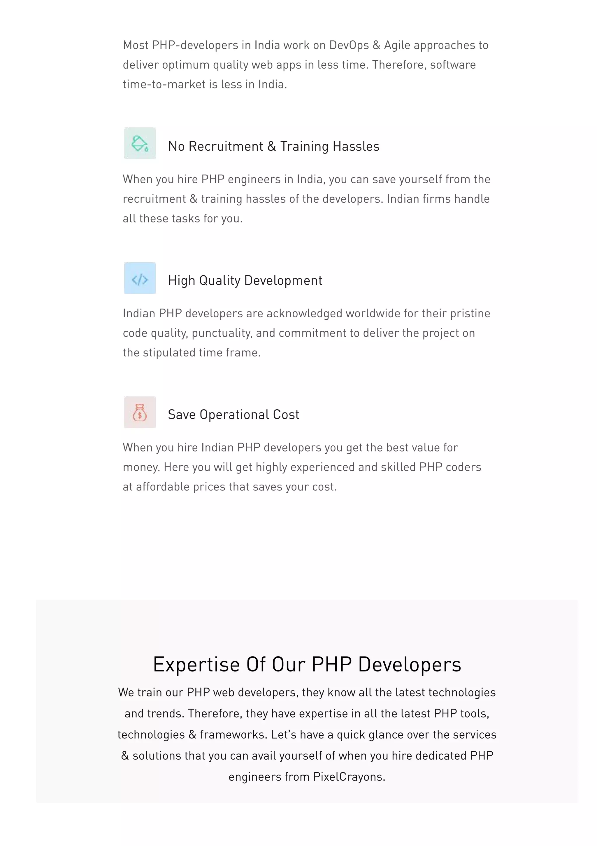 Most PHP-developers in India work on DevOps & Agile approaches to
deliver optimum quality web apps in less time. Therefore, software
time-to-market is less in India.
No Recruitment & Training Hassles
When you hire PHP engineers in India, you can save yourself from the
recruitment & training hassles of the developers. Indian firms handle
all these tasks for you.
High Quality Development
Indian PHP developers are acknowledged worldwide for their pristine
code quality, punctuality, and commitment to deliver the project on
the stipulated time frame.
Save Operational Cost
When you hire Indian PHP developers you get the best value for
money. Here you will get highly experienced and skilled PHP coders
at affordable prices that saves your cost.
Expertise Of Our PHP Developers
We train our PHP web developers, they know all the latest technologies
and trends. Therefore, they have expertise in all the latest PHP tools,
technologies & frameworks. Let’s have a quick glance over the services
& solutions that you can avail yourself of when you hire dedicated PHP
engineers from PixelCrayons.
 