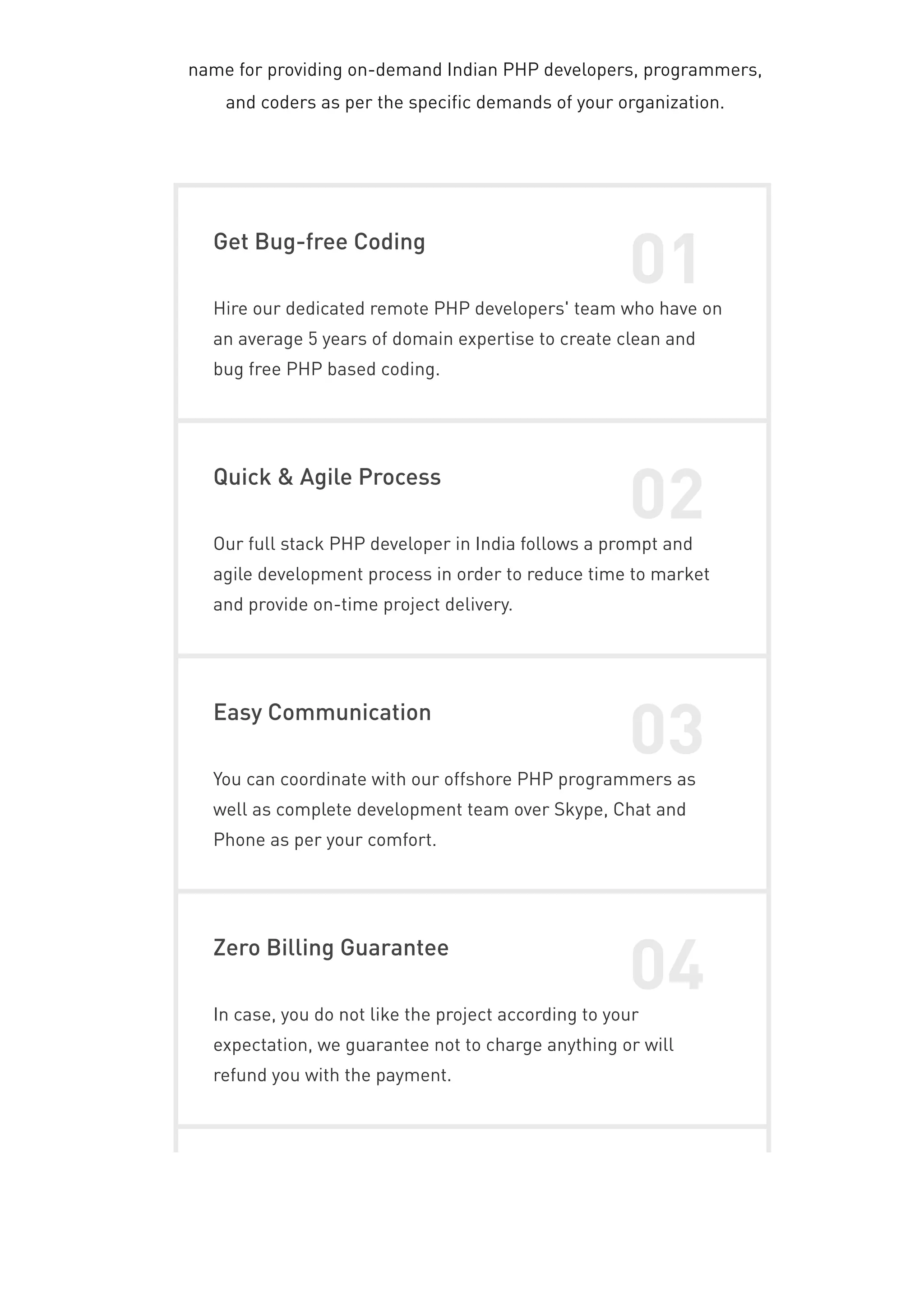 name for providing on-demand Indian PHP developers, programmers,
and coders as per the specific demands of your organization.
Get Bug-free Coding
01
Hire our dedicated remote PHP developers' team who have on
an average 5 years of domain expertise to create clean and
bug free PHP based coding.
Quick & Agile Process
02
Our full stack PHP developer in India follows a prompt and
agile development process in order to reduce time to market
and provide on-time project delivery.
Easy Communication
03
You can coordinate with our offshore PHP programmers as
well as complete development team over Skype, Chat and
Phone as per your comfort.
Zero Billing Guarantee
04
In case, you do not like the project according to your
expectation, we guarantee not to charge anything or will
refund you with the payment.
 