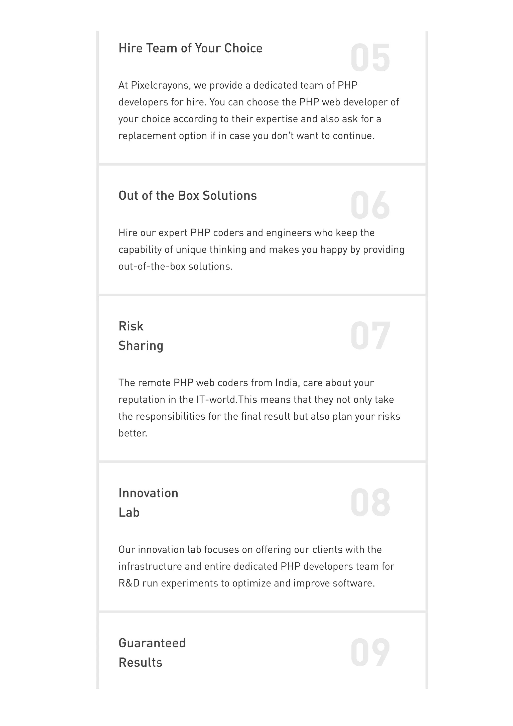 Hire Team of Your Choice
05
At Pixelcrayons, we provide a dedicated team of PHP
developers for hire. You can choose the PHP web developer of
your choice according to their expertise and also ask for a
replacement option if in case you don’t want to continue.
Out of the Box Solutions
06
Hire our expert PHP coders and engineers who keep the
capability of unique thinking and makes you happy by providing
out-of-the-box solutions.
Risk
Sharing 07
The remote PHP web coders from India, care about your
reputation in the IT-world.This means that they not only take
the responsibilities for the final result but also plan your risks
better.
Innovation
Lab 08
Our innovation lab focuses on offering our clients with the
infrastructure and entire dedicated PHP developers team for
R&D run experiments to optimize and improve software.
Guaranteed
Results 09
 