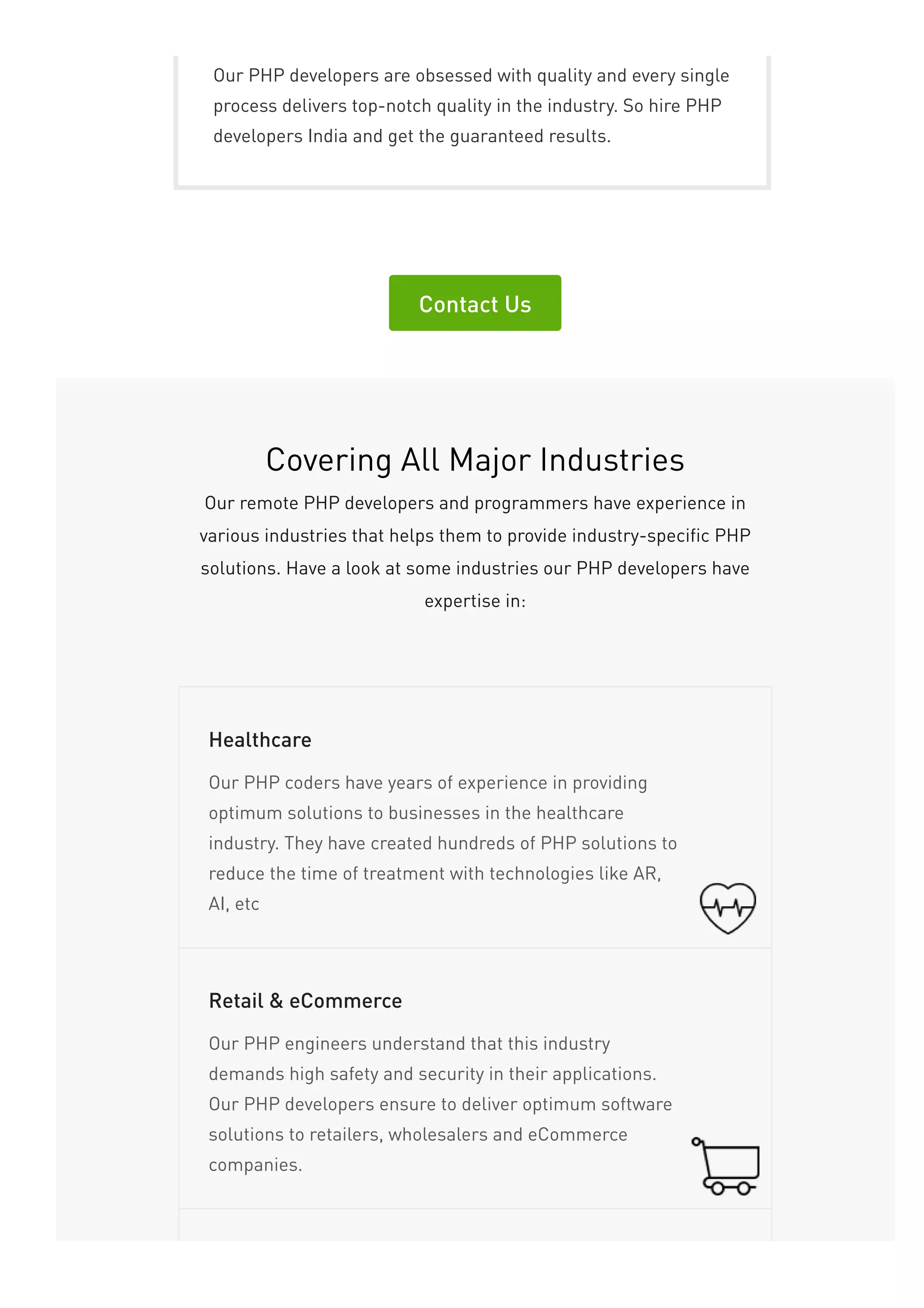 Our PHP developers are obsessed with quality and every single
process delivers top-notch quality in the industry. So hire PHP
developers India and get the guaranteed results.
Contact Us
Covering All Major Industries
Our remote PHP developers and programmers have experience in
various industries that helps them to provide industry-specific PHP
solutions. Have a look at some industries our PHP developers have
expertise in:
Our PHP coders have years of experience in providing
optimum solutions to businesses in the healthcare
industry. They have created hundreds of PHP solutions to
reduce the time of treatment with technologies like AR,
AI, etc
Healthcare
Our PHP engineers understand that this industry
demands high safety and security in their applications.
Our PHP developers ensure to deliver optimum software
solutions to retailers, wholesalers and eCommerce
companies.
Retail & eCommerce
 
