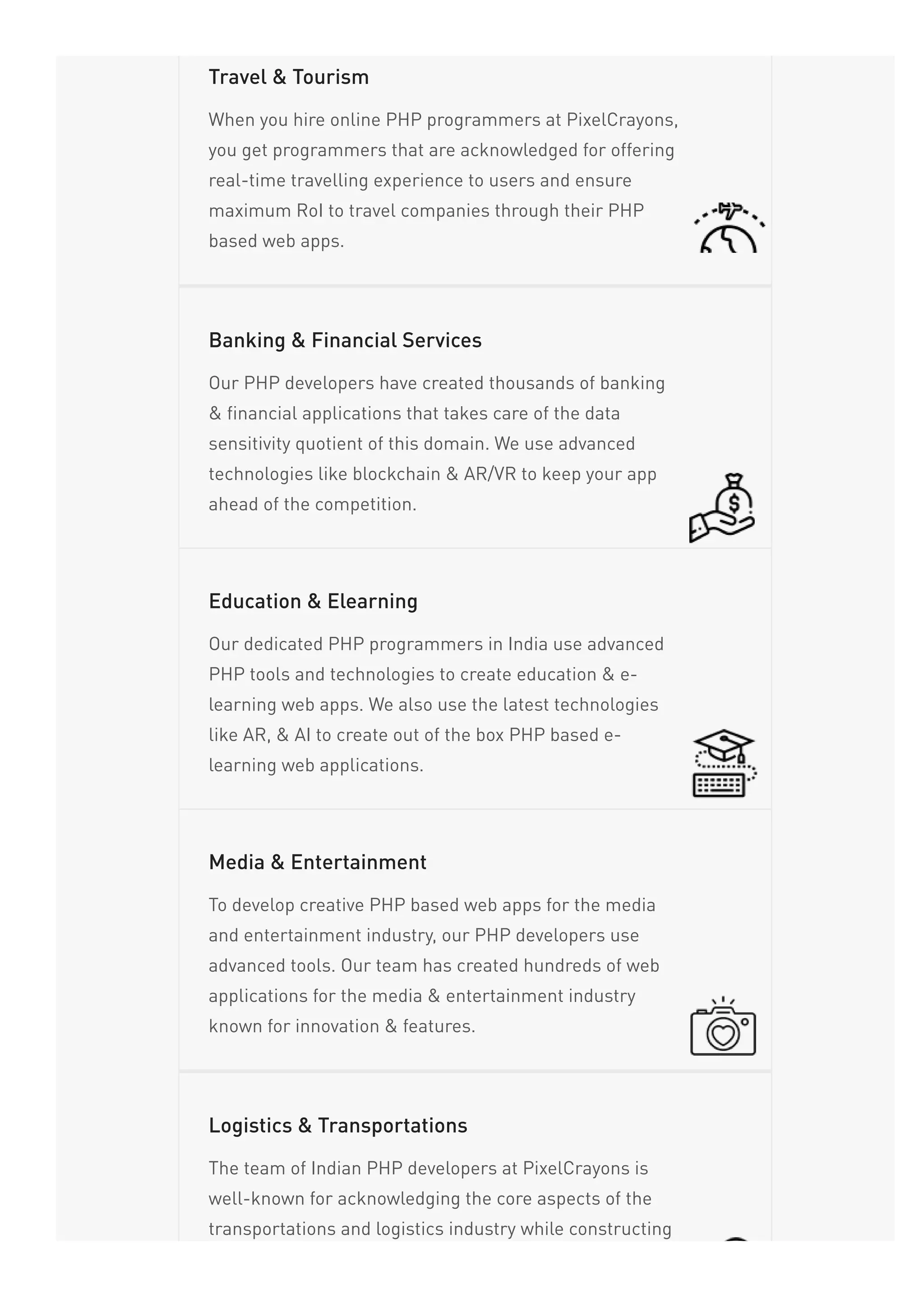When you hire online PHP programmers at PixelCrayons,
you get programmers that are acknowledged for offering
real-time travelling experience to users and ensure
maximum RoI to travel companies through their PHP
based web apps.
Travel & Tourism
Our PHP developers have created thousands of banking
& financial applications that takes care of the data
sensitivity quotient of this domain. We use advanced
technologies like blockchain & AR/VR to keep your app
ahead of the competition.
Banking & Financial Services
Our dedicated PHP programmers in India use advanced
PHP tools and technologies to create education & e-
learning web apps. We also use the latest technologies
like AR, & AI to create out of the box PHP based e-
learning web applications.
Education & Elearning
To develop creative PHP based web apps for the media
and entertainment industry, our PHP developers use
advanced tools. Our team has created hundreds of web
applications for the media & entertainment industry
known for innovation & features.
Media & Entertainment
The team of Indian PHP developers at PixelCrayons is
well-known for acknowledging the core aspects of the
transportations and logistics industry while constructing
Logistics & Transportations
 