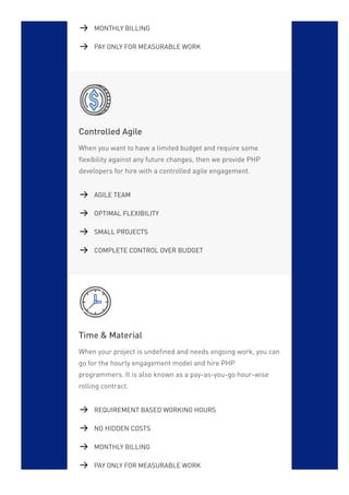 Controlled Agile
When you want to have a limited budget and require some
flexibility against any future changes, then we provide PHP
developers for hire with a controlled agile engagement.
Time & Material
When your project is undefined and needs ongoing work, you can
go for the hourly engagement model and hire PHP
programmers. It is also known as a pay-as-you-go hour-wise
rolling contract.
MONTHLY BILLING
PAY ONLY FOR MEASURABLE WORK
AGILE TEAM
OPTIMAL FLEXIBILITY
SMALL PROJECTS
COMPLETE CONTROL OVER BUDGET
REQUIREMENT BASED WORKING HOURS
NO HIDDEN COSTS
MONTHLY BILLING
PAY ONLY FOR MEASURABLE WORK
 