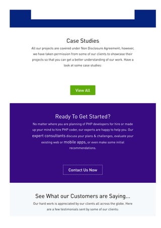 Case Studies
All our projects are covered under Non Disclosure Agreement; however,
we have taken permission from some of our clients to showcase their
projects so that you can get a better understanding of our work. Have a
look at some case studies:
View All
Ready To Get Started?
No matter where you are planning of PHP developers for hire or made
up your mind to hire PHP coder, our experts are happy to help you. Our
expert consultants discuss your plans & challenges, evaluate your
existing web or mobile apps, or even make some initial
recommendations.
Contact Us Now
See What our Customers are Saying...
Our hard work is appreciated by our clients all across the globe. Here
are a few testimonials sent by some of our clients:
 