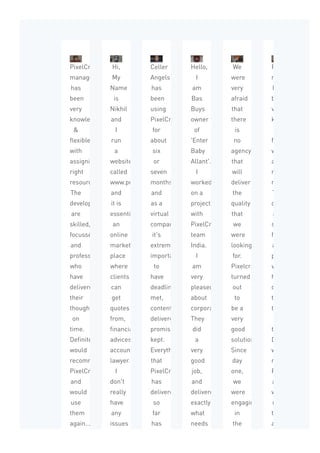 PixelCrayon’s
management
has
been
very
knowledgeable
&
flexible
with
assigning
right
resources.
The
developers
are
skilled,
focussed,
and
professional
who
have
delivered
their
thoughts
on
time.
Definitely
would
recommend
PixelCrayons
and
would
use
them
again...
Hi,
My
Name
is
Nikhil
and
I
run
a
website
called
www.proadviser.com.au
and
it is
essentially
an
online
market
place
where
clients
can
get
quotes
from,
financially
advices,
accountant
lawyer...
I
don't
really
have
any
issues
while
Celler
Angels
has
been
using
PixelCrayons
for
about
six
or
seven
months
and
as a
virtual
company
it's
extremely
important
to
have
deadline
met,
content
delivered,
promises
kept.
Everything
that
PixelCrayons
has
delivered
so
far
has
been
Hello,
I
am
Bas
Buys
owner
of
'Enter
Baby
Allant'.
I
worked
on a
project
with
PixelCrayons
team
India.
I
am
very
pleased
about
corporation.
They
did
a
very
good
job,
and
delivered
exactly
what
needs
to
We
were
very
afraid
that
there
is
no
agency
that
will
deliver
the
quality
that
we
were
looking
for.
Pixelcrayons
turned
out
to
be a
very
good
solution.
Since
day
one,
we
were
engaging
in
the
product
PixelCrayon’s
management
has
been
very
knowledgeable
flexible
with
assigning
right
resources.
The
developers
are
skilled,
focussed,
and
professional
who
have
delivered
their
thoughts
on
time.
Definitely
would
recommend
PixelCrayons
and
would
use
them
again...
 
