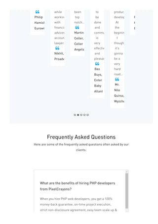 Philip
Hamichi,
Eurowise
 while
working
with
financially
advices,
accountant
lawyer...
Nikhil,
Proadviser

been
top
notch...
Martin
Celler,
Celler
Angels

to
be
done
and
communication
is
very
effective
and
pleasant...
Bas
Buys,
Enter
Baby
Allant

product
development.
At
the
begining,
I
thought
it's
gonna
be a
very
hard
road...
Mr.
Nilo
Quiroz,
Wyzchef

Philip
Hamichi,
Eurowise

What are the benefits of hiring PHP developers
from PixelCrayons?
When you hire PHP web developers, you get a 100%
money-back guarantee, on-time project execution,
strict non-disclosure agreement, easy team scale up &
Frequently Asked Questions
Here are some of the frequently asked questions often asked by our
clients:
 