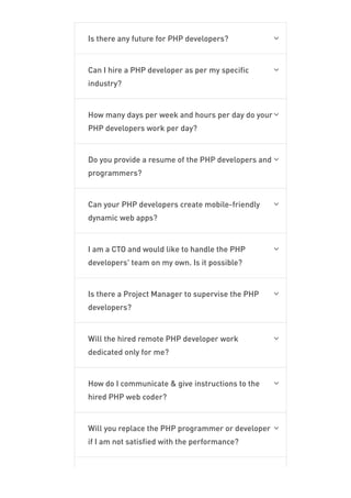 Is there any future for PHP developers? 
Can I hire a PHP developer as per my specific
industry?

How many days per week and hours per day do your
PHP developers work per day?

Do you provide a resume of the PHP developers and
programmers?

Can your PHP developers create mobile-friendly
dynamic web apps?

I am a CTO and would like to handle the PHP
developers' team on my own. Is it possible?

Is there a Project Manager to supervise the PHP
developers?

Will the hired remote PHP developer work
dedicated only for me?

How do I communicate & give instructions to the
hired PHP web coder?

Will you replace the PHP programmer or developer
if I am not satisfied with the performance?

Since How Many Years Have You Been Into PHP
 