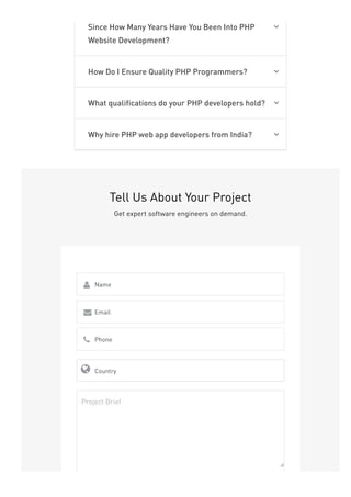 Since How Many Years Have You Been Into PHP
Website Development?

How Do I Ensure Quality PHP Programmers? 
What qualifications do your PHP developers hold? 
Why hire PHP web app developers from India? 
Tell Us About Your Project
Get expert software engineers on demand.
Name

Email

Phone

Country

Project Brief
 