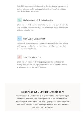 Most PHP-developers in India work on DevOps & Agile approaches to
deliver optimum quality web apps in less time. Therefore, software
time-to-market is less in India.
No Recruitment & Training Hassles
When you hire PHP engineers in India, you can save yourself from the
recruitment & training hassles of the developers. Indian firms handle
all these tasks for you.
High Quality Development
Indian PHP developers are acknowledged worldwide for their pristine
code quality, punctuality, and commitment to deliver the project on
the stipulated time frame.
Save Operational Cost
When you hire Indian PHP developers you get the best value for
money. Here you will get highly experienced and skilled PHP coders
at affordable prices that saves your cost.
Expertise Of Our PHP Developers
We train our PHP web developers, they know all the latest technologies
and trends. Therefore, they have expertise in all the latest PHP tools,
technologies & frameworks. Let’s have a quick glance over the services
& solutions that you can avail yourself of when you hire dedicated PHP
engineers from PixelCrayons.
 
