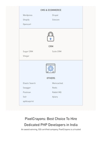 CMS & ECOMMERCE
Wordpress Drupal
Shopify Sitecore
Opencart
CRM
Sugar CRM Suite CRM
Vitegar
OTHERS
Elastic Search Memcached
Swagger Redis
Postman Rabbit MQ
Solr Apiary
apiblueprint
PixelCrayons: Best Choice To Hire
Dedicated PHP Developers in India
An award-winning, ISO-certified company, PixelCrayons is a trusted
 