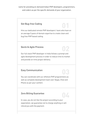 name for providing on-demand Indian PHP developers, programmers,
and coders as per the specific demands of your organization.
Get Bug-free Coding
01
Hire our dedicated remote PHP developers' team who have on
an average 5 years of domain expertise to create clean and
bug free PHP based coding.
Quick & Agile Process
02
Our full stack PHP developer in India follows a prompt and
agile development process in order to reduce time to market
and provide on-time project delivery.
Easy Communication
03
You can coordinate with our offshore PHP programmers as
well as complete development team over Skype, Chat and
Phone as per your comfort.
Zero Billing Guarantee
04
In case, you do not like the project according to your
expectation, we guarantee not to charge anything or will
refund you with the payment.
 