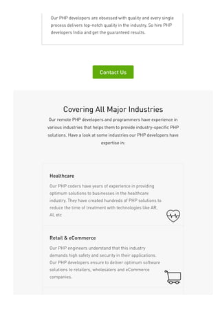 Our PHP developers are obsessed with quality and every single
process delivers top-notch quality in the industry. So hire PHP
developers India and get the guaranteed results.
Contact Us
Covering All Major Industries
Our remote PHP developers and programmers have experience in
various industries that helps them to provide industry-specific PHP
solutions. Have a look at some industries our PHP developers have
expertise in:
Our PHP coders have years of experience in providing
optimum solutions to businesses in the healthcare
industry. They have created hundreds of PHP solutions to
reduce the time of treatment with technologies like AR,
AI, etc
Healthcare
Our PHP engineers understand that this industry
demands high safety and security in their applications.
Our PHP developers ensure to deliver optimum software
solutions to retailers, wholesalers and eCommerce
companies.
Retail & eCommerce
 