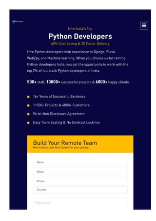 Build Your Remote Team
Hire India's best tech talent for your project.
Hire India's Top
Python Developers
60% Cost Saving & 2X Faster Delivery
Hire Python developers with experience in Django, Flask,
Web2py, and Machine learning. When you choose us for renting
Python developers India, you get the opportunity to work with the
top 2% of full stack Python developers of India.
500+ staff, 13800+ successful projects & 6800+ happy clients
16+ Years of Successful Existence

11500+ Projects & 4800+ Customers

Strict Non Disclosure Agreement

Easy Team Scaling & No Contract Lock-ins

Name
Email
Phone
Country
Project Brief

 