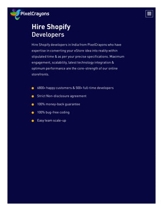 Hire Shopify
Developers
Hire Shopify developers in India from PixelCrayons who have
expertise in converting your eStore idea into reality within
stipulated time & as per your precise specifications. Maximum
engagement, scalability, latest technology integration &
optimum performance are the core-strength of our online
storefronts.
6800+ happy customers & 500+ full-time developers

Strict Non-disclosure agreement

100% money-back guarantee

100% bug-free coding

Easy team scale-up


 