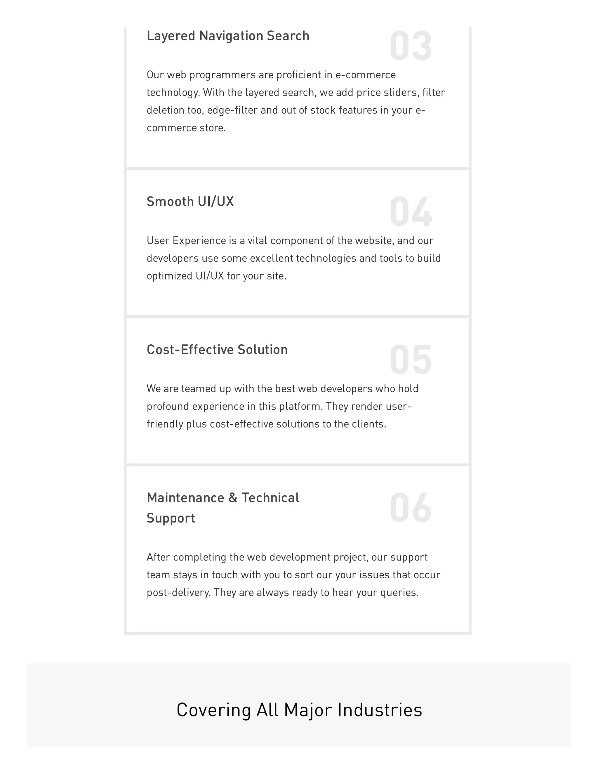 Layered Navigation Search
03
Our web programmers are proficient in e-commerce
technology. With the layered search, we add price sliders, filter
deletion too, edge-filter and out of stock features in your e-
commerce store.
Smooth UI/UX
04
User Experience is a vital component of the website, and our
developers use some excellent technologies and tools to build
optimized UI/UX for your site.
Cost-Effective Solution
05
We are teamed up with the best web developers who hold
profound experience in this platform. They render user-
friendly plus cost-effective solutions to the clients.
Maintenance & Technical
Support 06
After completing the web development project, our support
team stays in touch with you to sort our your issues that occur
post-delivery. They are always ready to hear your queries.
Covering All Major Industries
 