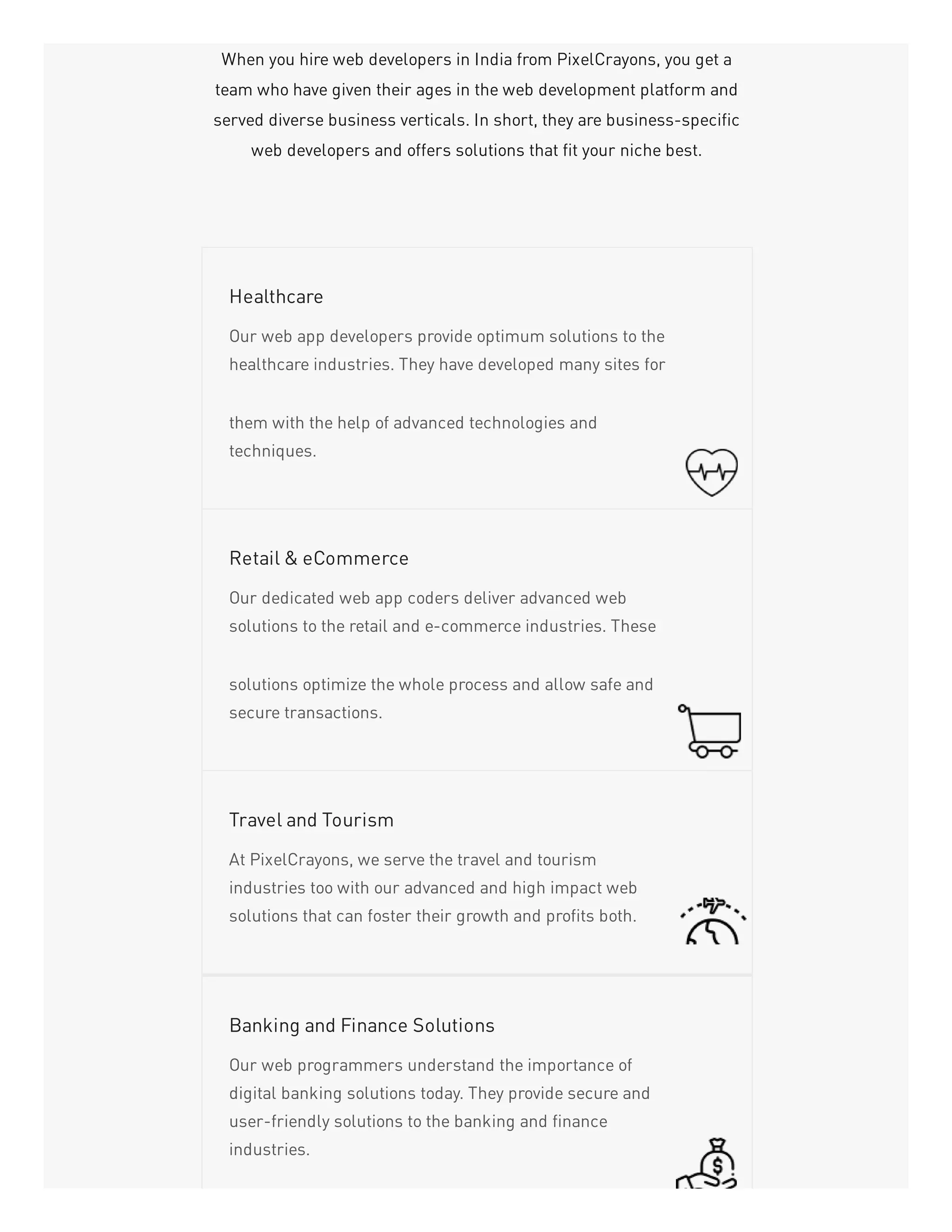 When you hire web developers in India from PixelCrayons, you get a
team who have given their ages in the web development platform and
served diverse business verticals. In short, they are business-specific
web developers and offers solutions that fit your niche best.
Our web app developers provide optimum solutions to the
healthcare industries. They have developed many sites for
them with the help of advanced technologies and
techniques.
Healthcare
Our dedicated web app coders deliver advanced web
solutions to the retail and e-commerce industries. These
solutions optimize the whole process and allow safe and
secure transactions.
Retail & eCommerce
At PixelCrayons, we serve the travel and tourism
industries too with our advanced and high impact web
solutions that can foster their growth and profits both.
Travel and Tourism
Our web programmers understand the importance of
digital banking solutions today. They provide secure and
user-friendly solutions to the banking and finance
industries.
Banking and Finance Solutions
 