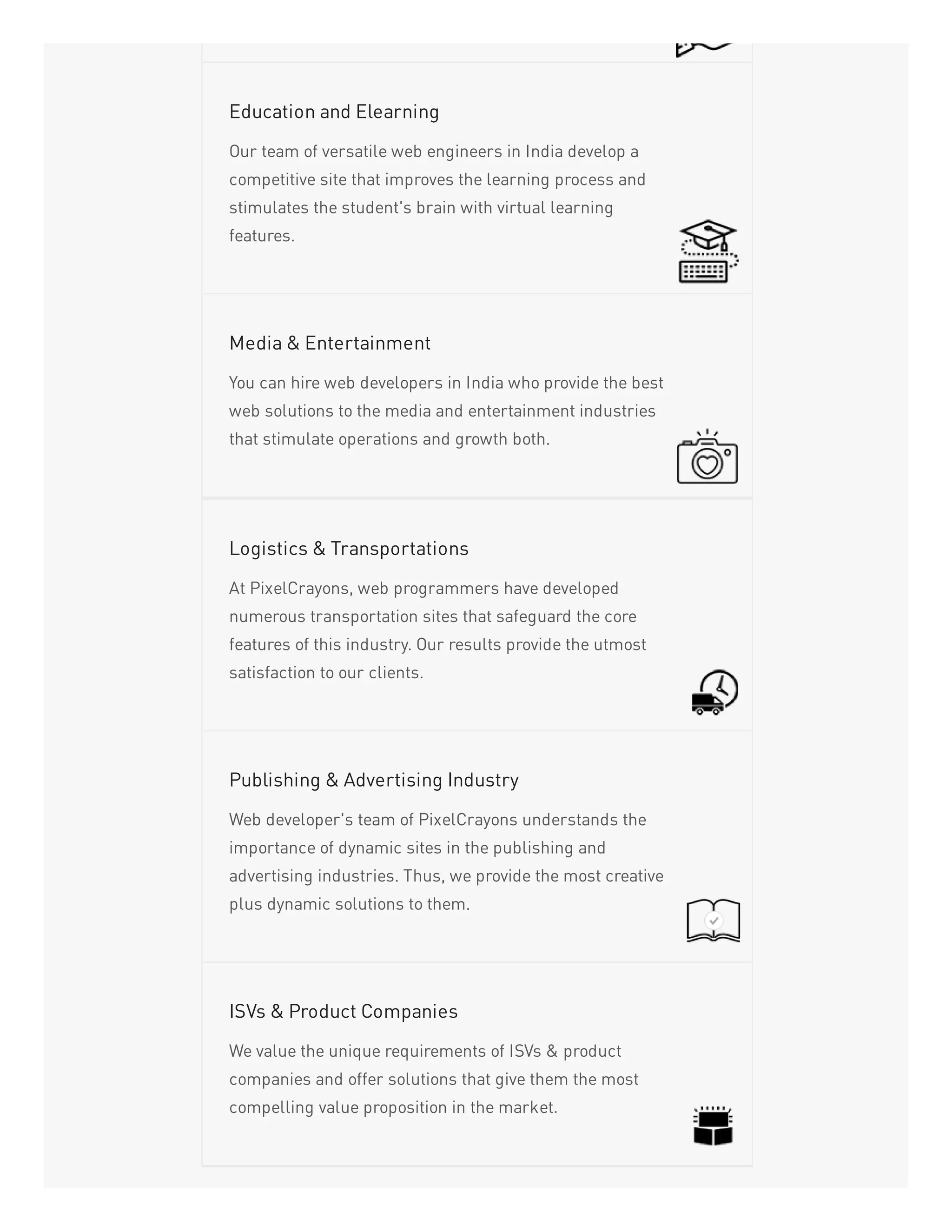 Our team of versatile web engineers in India develop a
competitive site that improves the learning process and
stimulates the student's brain with virtual learning
features.
Education and Elearning
You can hire web developers in India who provide the best
web solutions to the media and entertainment industries
that stimulate operations and growth both.
Media & Entertainment
At PixelCrayons, web programmers have developed
numerous transportation sites that safeguard the core
features of this industry. Our results provide the utmost
satisfaction to our clients.
Logistics & Transportations
Web developer's team of PixelCrayons understands the
importance of dynamic sites in the publishing and
advertising industries. Thus, we provide the most creative
plus dynamic solutions to them.
Publishing & Advertising Industry
We value the unique requirements of ISVs & product
companies and offer solutions that give them the most
compelling value proposition in the market.
ISVs & Product Companies
 