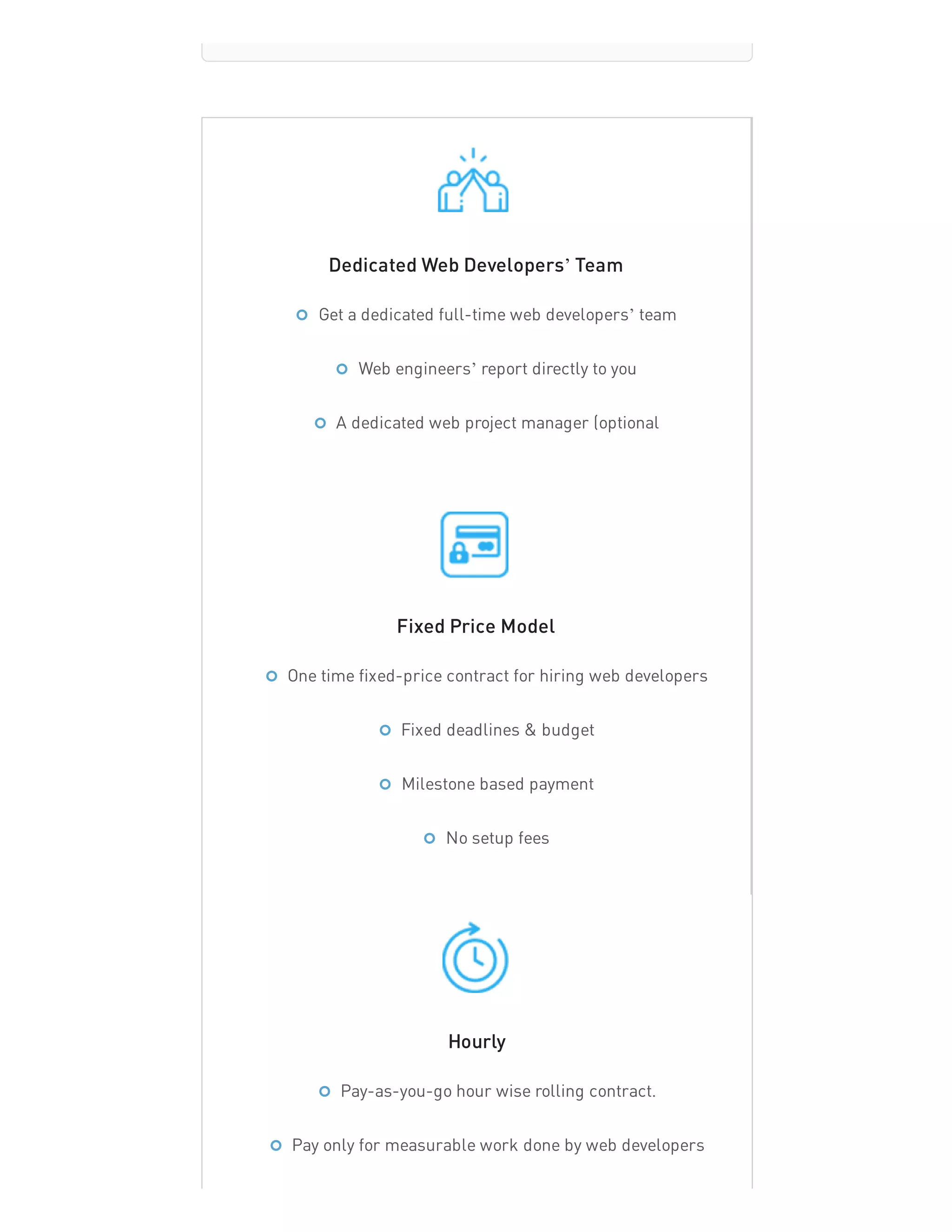 Dedicated Web Developers’ Team
Fixed Price Model
Hourly
Get a dedicated full-time web developers’ team
Web engineers’ report directly to you
A dedicated web project manager (optional
One time fixed-price contract for hiring web developers
Fixed deadlines & budget
Milestone based payment
No setup fees
Pay-as-you-go hour wise rolling contract.
Pay only for measurable work done by web developers
 