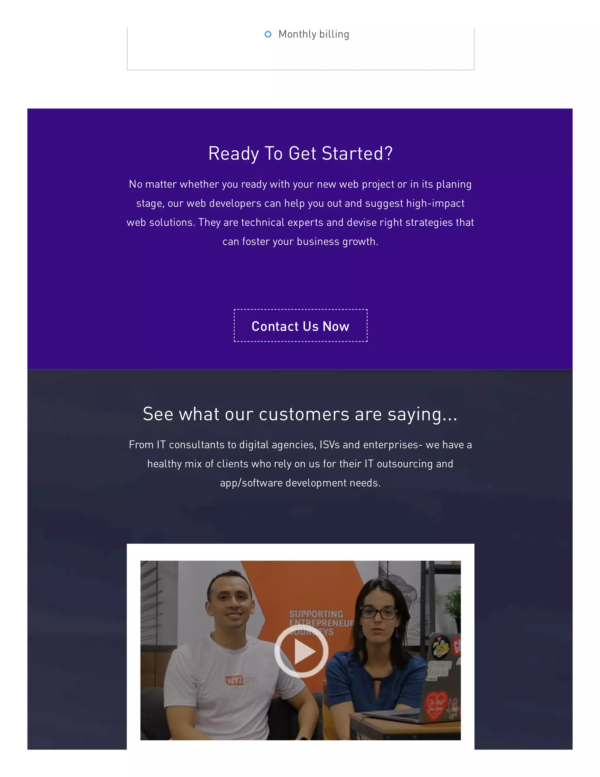 Monthly billing
Ready To Get Started?
No matter whether you ready with your new web project or in its planing
stage, our web developers can help you out and suggest high-impact
web solutions. They are technical experts and devise right strategies that
can foster your business growth.
Contact Us Now
See what our customers are saying...
From IT consultants to digital agencies, ISVs and enterprises- we have a
healthy mix of clients who rely on us for their IT outsourcing and
app/software development needs.
 