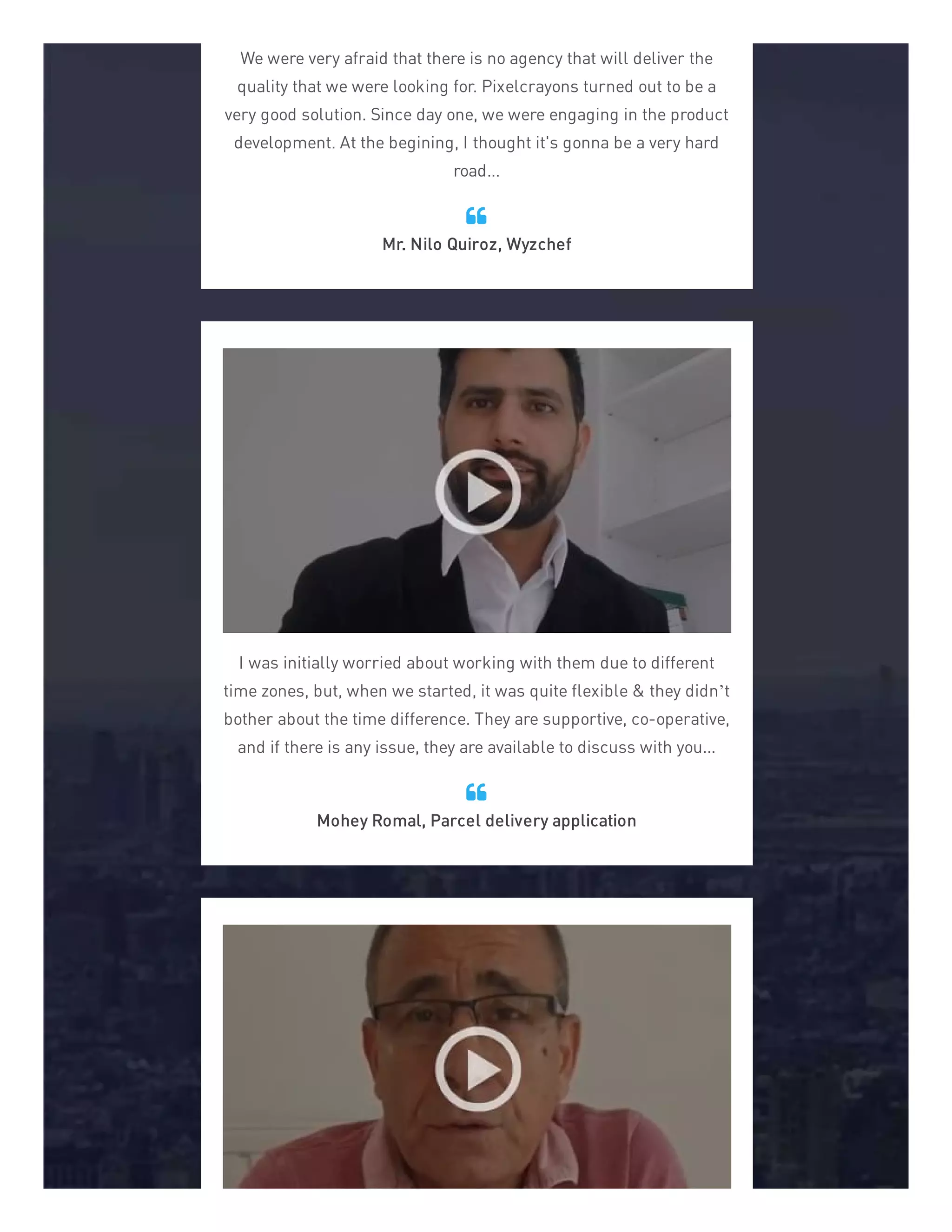 We were very afraid that there is no agency that will deliver the
quality that we were looking for. Pixelcrayons turned out to be a
very good solution. Since day one, we were engaging in the product
development. At the begining, I thought it's gonna be a very hard
road...
Mr. Nilo Quiroz, Wyzchef

I was initially worried about working with them due to different
time zones, but, when we started, it was quite flexible & they didn’t
bother about the time difference. They are supportive, co-operative,
and if there is any issue, they are available to discuss with you...
Mohey Romal, Parcel delivery application

 