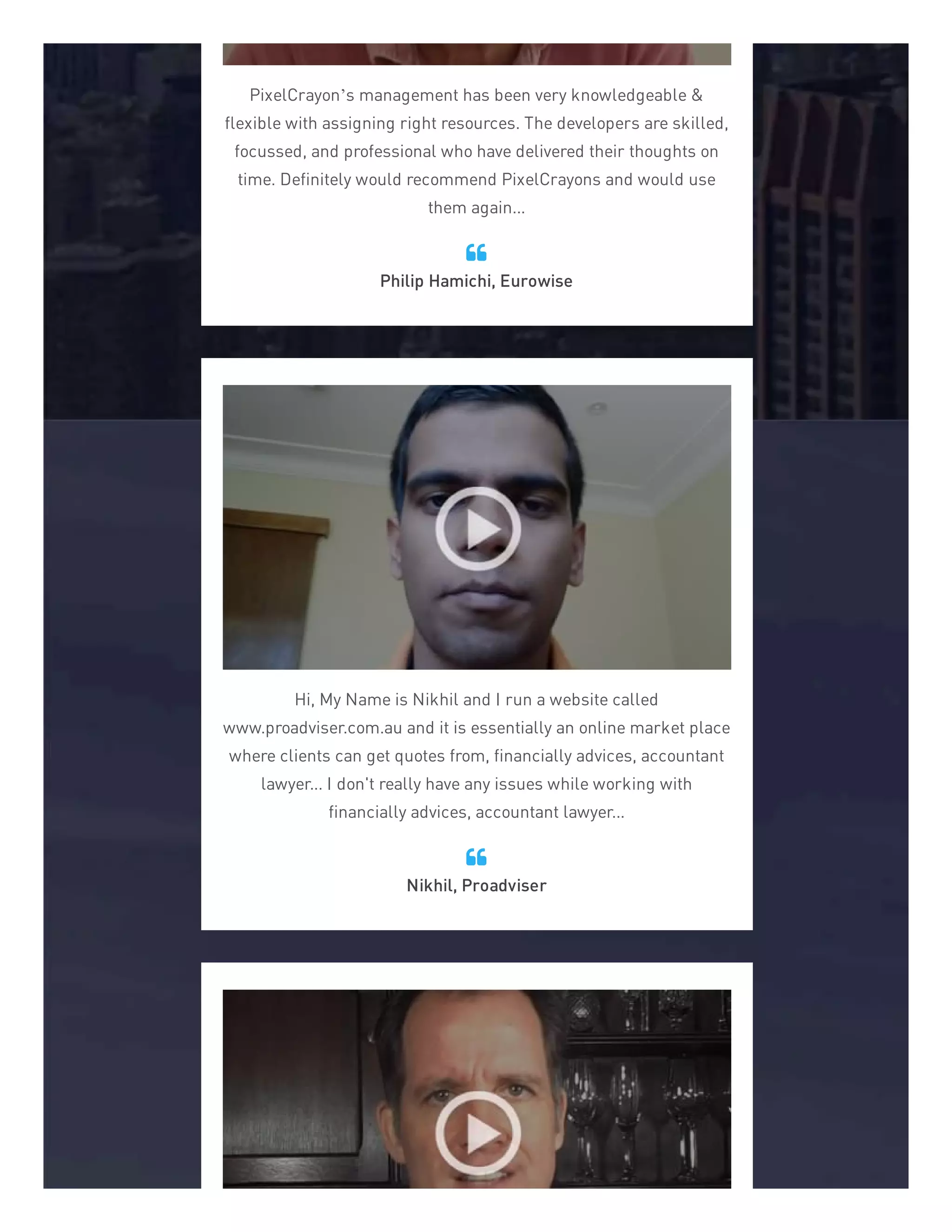 PixelCrayon’s management has been very knowledgeable &
flexible with assigning right resources. The developers are skilled,
focussed, and professional who have delivered their thoughts on
time. Definitely would recommend PixelCrayons and would use
them again...
Philip Hamichi, Eurowise

Hi, My Name is Nikhil and I run a website called
www.proadviser.com.au and it is essentially an online market place
where clients can get quotes from, financially advices, accountant
lawyer... I don't really have any issues while working with
financially advices, accountant lawyer...
Nikhil, Proadviser

 